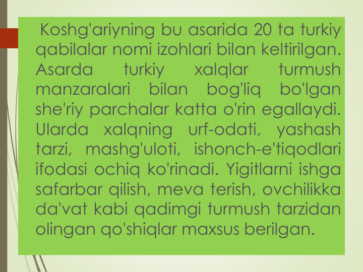 Koshg'ariyning bu asarida 20 ta turkiy
qabilalar nomi izohlari bilan keltirilgan.
Asarda
turkiy
xalqlar
turmush
manzaralari
bilan
bog'liq
bo'lgan
she'riy parchalar katta o'rin egallaydi.
Ularda
xalqning
urf-odati,
yashash
tarzi, mashg'uloti, ishonch-e'tiqodlari
ifodasi ochiq ko'rinadi. Yigitlarni ishga
safarbar qilish, meva terish, ovchilikka
da'vat kabi qadimgi turmush tarzidan
olingan qo'shiqlar maxsus berilgan.
