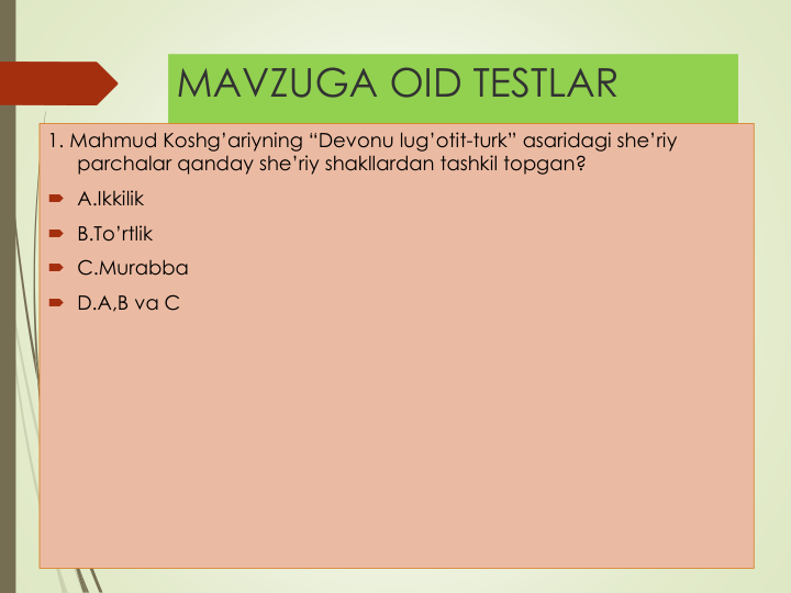 MAVZUGA OID TESTLAR
1. Mahmud Koshg’ariyning “Devonu lug’otit-turk” asaridagi she’riy
parchalar qanday she’riy shakllardan tashkil topgan?
 A.Ikkilik
 B.To’rtlik
 C.Murabba
 D.A,B va C
