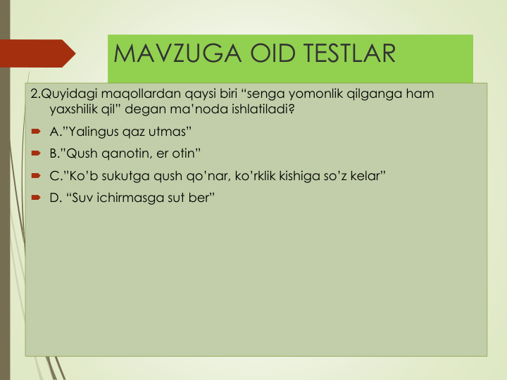 MAVZUGA OID TESTLAR
2.Quyidagi maqollardan qaysi biri “senga yomonlik qilganga ham 
yaxshilik qil” degan ma’noda ishlatiladi?
 A.”Yalingus qaz utmas”
 B.”Qush qanotin, er otin”
 C.”Ko’b sukutga qush qo’nar, ko’rklik kishiga so’z kelar”
 D. “Suv ichirmasga sut ber”
