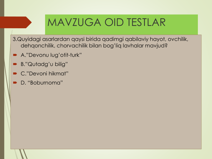 MAVZUGA OID TESTLAR
3.Quyidagi asarlardan qaysi birida qadimgi qabilaviy hayot, ovchilik, 
dehqonchilik, chorvachilik bilan bog’liq lavhalar mavjud?
 A.”Devonu lug’otit-turk”
 B.”Qutadg’u bilig”
 C.”Devoni hikmat”
 D. “Boburnoma”
