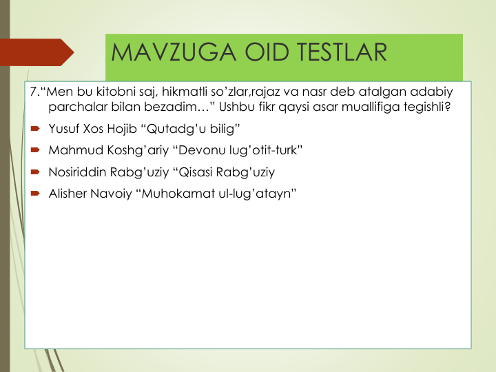 MAVZUGA OID TESTLAR
7.“Men bu kitobni saj, hikmatli so’zlar,rajaz va nasr deb atalgan adabiy
parchalar bilan bezadim…” Ushbu fikr qaysi asar muallifiga tegishli?
 Yusuf Xos Hojib “Qutadg’u bilig”
 Mahmud Koshg’ariy “Devonu lug’otit-turk”
 Nosiriddin Rabg’uziy “Qisasi Rabg’uziy
 Alisher Navoiy “Muhokamat ul-lug’atayn”
