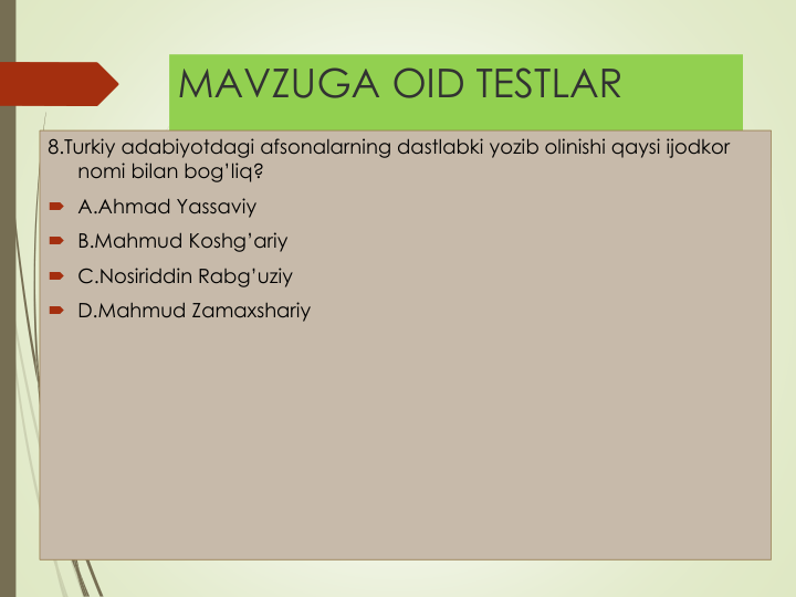 MAVZUGA OID TESTLAR
8.Turkiy adabiyotdagi afsonalarning dastlabki yozib olinishi qaysi ijodkor
nomi bilan bog’liq?
 A.Ahmad Yassaviy
 B.Mahmud Koshg’ariy
 C.Nosiriddin Rabg’uziy
 D.Mahmud Zamaxshariy
