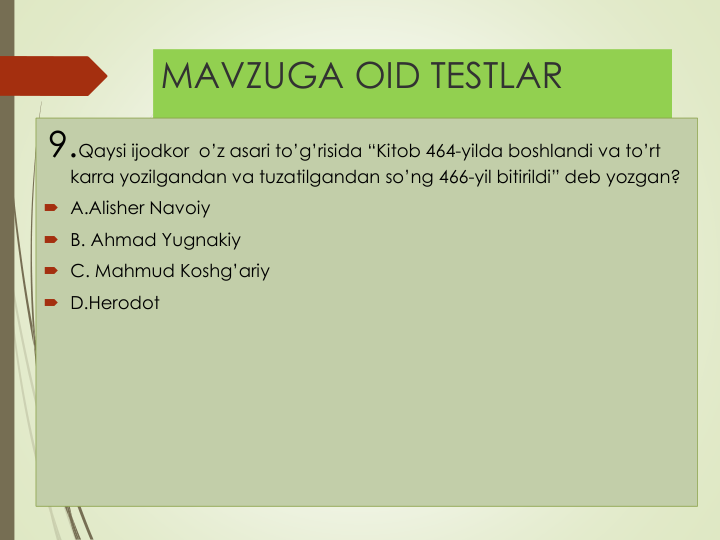 MAVZUGA OID TESTLAR
9.Qaysi ijodkor o’z asari to’g’risida “Kitob 464-yilda boshlandi va to’rt
karra yozilgandan va tuzatilgandan so’ng 466-yil bitirildi” deb yozgan?
 A.Alisher Navoiy
 B. Ahmad Yugnakiy
 C. Mahmud Koshg’ariy
 D.Herodot
