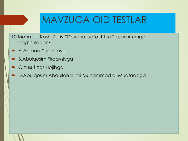 MAVZUGA OID TESTLAR
10.Mahmud Koshg’ariy “Devonu lug’otit-turk” asarini kimga
bag’ishlagan?
 A.Ahmad Yugnakiyga
 B.Abulqosim Firdavsiyga
 C.Yusuf Xos Hojibga
 D.Abulqosim Abdulloh binni Muhammad al-Muqtadoga
