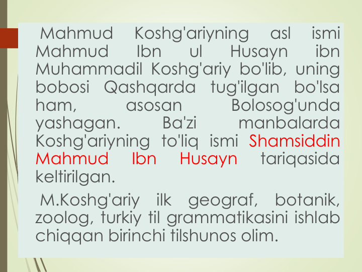 Mahmud
Koshg'ariyning
asl
ismi
Mahmud
Ibn
ul
Husayn
ibn
Muhammadil Koshg'ariy bo'lib, uning
bobosi
Qashqarda
tug'ilgan
bo'lsa
ham,
asosan
Bolosog'unda
yashagan.
Ba'zi
manbalarda
Koshg'ariyning to'liq ismi Shamsiddin
Mahmud
Ibn
Husayn
tariqasida
keltirilgan.
M.Koshg'ariy
ilk
geograf,
botanik,
zoolog, turkiy til grammatikasini ishlab
chiqqan birinchi tilshunos olim.
