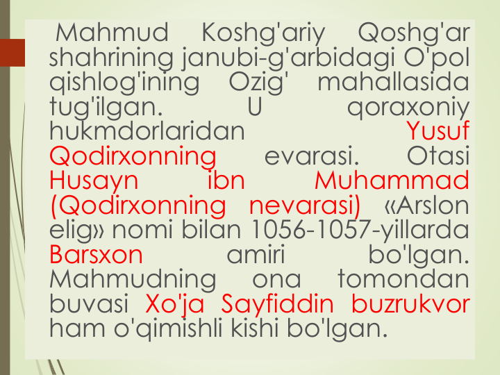 Mahmud
Koshg'ariy
Qoshg'ar
shahrining janubi-g'arbidagi O'pol
qishlog'ining
Ozig'
mahallasida
tug'ilgan.
U
qoraxoniy
hukmdorlaridan
Yusuf
Qodirxonning
evarasi.
Otasi
Husayn
ibn
Muhammad
(Qodirxonning
nevarasi)
«Arslon
elig» nomi bilan 1056-1057-yillarda
Barsxon
amiri
bo'lgan.
Mahmudning
ona
tomondan
buvasi Xo'ja Sayfiddin buzrukvor
ham o'qimishli kishi bo'lgan.
