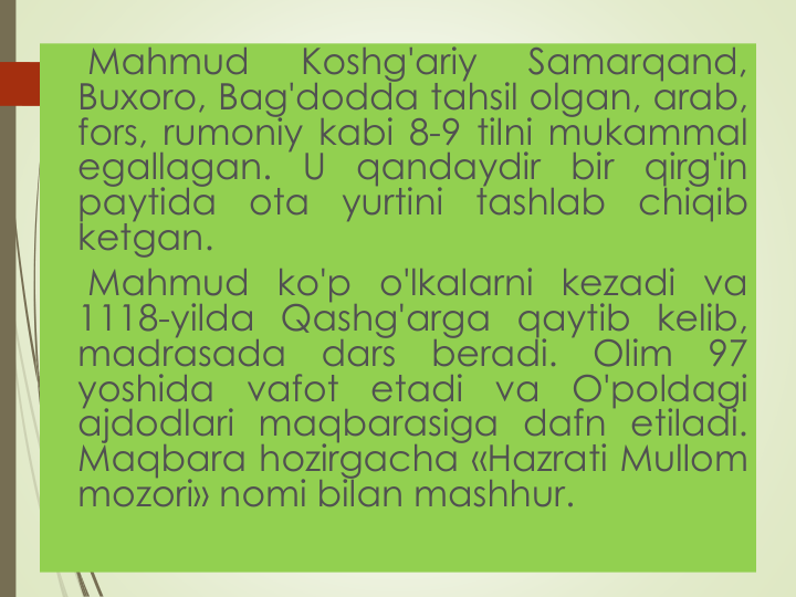 Mahmud
Koshg'ariy
Samarqand,
Buxoro, Bag'dodda tahsil olgan, arab,
fors, rumoniy kabi 8-9 tilni mukammal
egallagan.
U
qandaydir
bir
qirg'in
paytida
ota
yurtini
tashlab
chiqib
ketgan.
Mahmud ko'p o'lkalarni kezadi va
1118-yilda Qashg'arga qaytib kelib,
madrasada
dars
beradi.
Olim
97
yoshida
vafot
etadi
va
O'poldagi
ajdodlari maqbarasiga dafn etiladi.
Maqbara hozirgacha «Hazrati Mullom
mozori» nomi bilan mashhur.
