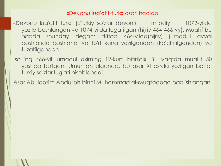 «Devonu lug'otit-turk» asari haqida
«Devonu lug'otit turk» («Turkiy so'zlar devoni)
milodiy
1072-yilda
yozila boshlangan va 1074-yilda tugatilgan (hijriy 464-466-yy). Muallif bu
haqda
shunday
degan:
«Kitob
464-yilda(hijriy)
jumadul
avval
boshlarida boshlandi va to'rt karra yozilgandan (ko'chirilgandan) va
tuzatilgandan
so 'ng 466-yil jumadul oxirning 12-kuni bitirildi». Bu vaqtda muallif 50
yoshda bo'lgan. Umuman olganda, bu asar XI asrda yozilgan bo'lib,
turkiy so'zlar lug'ati hisoblanadi.
Asar Abulqosim Abdulloh binni Muhammad al-Muqtadoga bag'ishlangan.
