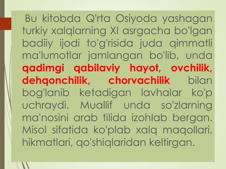 Bu kitobda Q'rta Osiyoda yashagan
turkiy xalqlarning XI asrgacha bo'lgan
badiiy ijodi to'g'risida juda qimmatli
ma'lumotlar jamlangan bo'lib, unda
qadimgi
qabilaviy
hayot,
ovchilik,
dehqonchilik,
chorvachilik
bilan
bog'lanib
ketadigan
lavhalar
ko'p
uchraydi.
Muallif
unda
so'zlarning
ma'nosini arab tilida izohlab bergan.
Misol sifatida ko'plab xalq maqollari,
hikmatlari, qo'shiqlaridan keltirgan.
