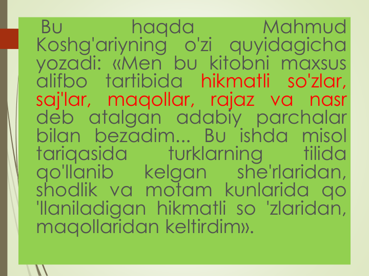 Bu
haqda
Mahmud
Koshg'ariyning
o'zi
quyidagicha
yozadi: «Men bu kitobni maxsus
alifbo
tartibida
hikmatli
so'zlar,
saj'lar,
maqollar,
rajaz
va
nasr
deb atalgan adabiy parchalar
bilan bezadim... Bu ishda misol
tariqasida
turklarning
tilida
qo'llanib
kelgan
she'rlaridan,
shodlik va motam kunlarida qo
'llaniladigan hikmatli so 'zlaridan,
maqollaridan keltirdim».
