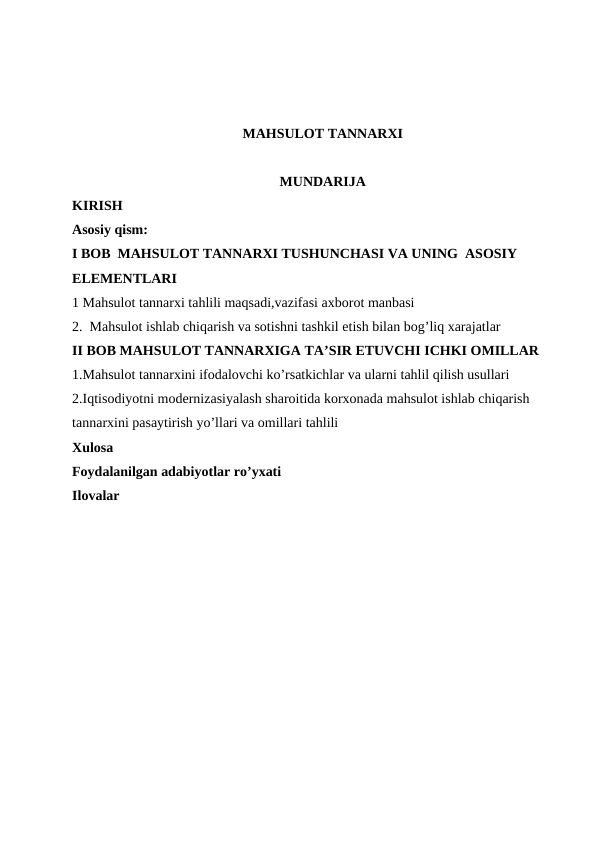 MAHSULOT TANNARXI
MUNDARIJA
KIRISH
Asosiy qism:
I BOB  MAHSULOT TANNARXI TUSHUNCHASI VA UNING  ASOSIY 
ELEMENTLARI
1 Mahsulot tannarxi tahlili maqsadi,vazifasi axborot manbasi
2.  Mahsulot ishlab chiqarish va sotishni tashkil etish bilan bog’liq xarajatlar 
II BOB MAHSULOT TANNARXIGA TA’SIR ETUVCHI ICHKI OMILLAR
1.Mahsulot tannarxini ifodalovchi ko’rsatkichlar va ularni tahlil qilish usullari 
2.Iqtisodiyotni modernizasiyalash sharoitida korxonada mahsulot ishlab chiqarish 
tannarxini pasaytirish yo’llari va omillari tahlili
Xulosa 
Foydalanilgan adabiyotlar ro’yxati
Ilovalar
