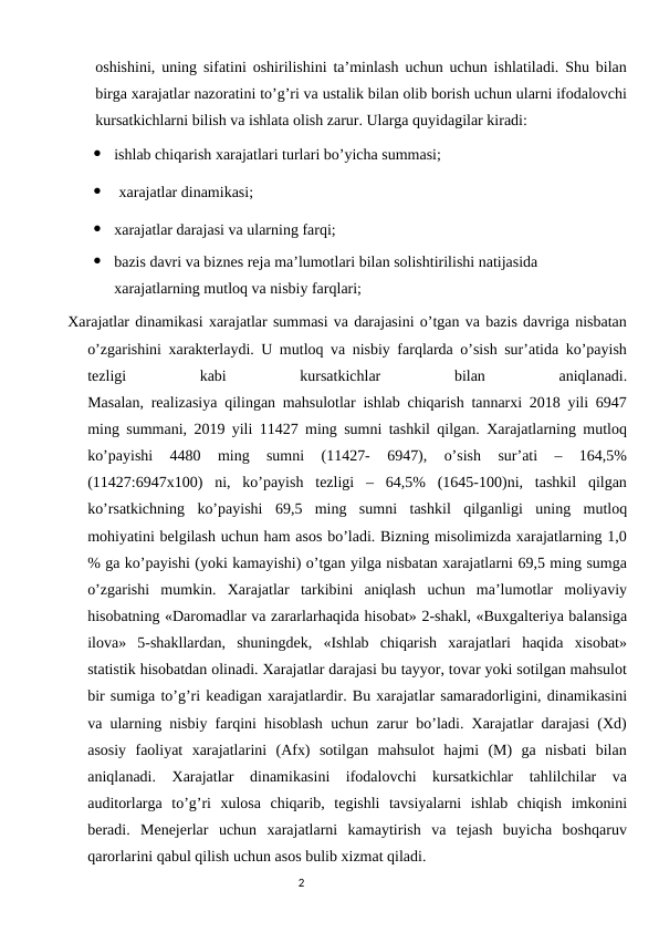oshishini, uning sifatini oshirilishini ta’minlash uchun uchun ishlatiladi. Shu bilan
birga xarajatlar nazoratini to’g’ri va ustalik bilan olib borish uchun ularni ifodalovchi
kursatkichlarni bilish va ishlata olish zarur. Ularga quyidagilar kiradi:

ishlab chiqarish xarajatlari turlari bo’yicha summasi;

xarajatlar dinamikasi;

xarajatlar darajasi va ularning farqi;

bazis davri va biznes reja ma’lumotlari bilan solishtirilishi natijasida 
xarajatlarning mutloq va nisbiy farqlari;
Xarajatlar dinamikasi xarajatlar summasi va darajasini o’tgan va bazis davriga nisbatan
o’zgarishini xarakterlaydi. U mutloq va nisbiy farqlarda o’sish sur’atida ko’payish
tezligi
 
kabi
 
kursatkichlar
 
bilan
 
aniqlanadi.
Masalan, realizasiya qilingan mahsulotlar ishlab chiqarish tannarxi 2018 yili 6947
ming summani, 2019 yili 11427 ming sumni tashkil qilgan. Xarajatlarning mutloq
ko’payishi  4480  ming  sumni  (11427-  6947),  o’sish  sur’ati  –  164,5%
(11427:6947x100)  ni,  ko’payish  tezligi  –  64,5%  (1645-100)ni,  tashkil  qilgan
ko’rsatkichning  ko’payishi  69,5  ming  sumni  tashkil  qilganligi  uning  mutloq
mohiyatini belgilash uchun ham asos bo’ladi. Bizning misolimizda xarajatlarning 1,0
% ga ko’payishi (yoki kamayishi) o’tgan yilga nisbatan xarajatlarni 69,5 ming sumga
o’zgarishi  mumkin.  Xarajatlar  tarkibini  aniqlash  uchun  ma’lumotlar  moliyaviy
hisobatning «Daromadlar va zararlarhaqida hisobat» 2-shakl, «Buxgalteriya balansiga
ilova»  5-shakllardan,  shuningdek,  «Ishlab  chiqarish  xarajatlari  haqida  xisobat»
statistik hisobatdan olinadi. Xarajatlar darajasi bu tayyor, tovar yoki sotilgan mahsulot
bir sumiga to’g’ri keadigan xarajatlardir. Bu xarajatlar samaradorligini, dinamikasini
va ularning nisbiy farqini hisoblash uchun zarur bo’ladi. Xarajatlar darajasi (Xd)
asosiy  faoliyat  xarajatlarini  (Afx)  sotilgan  mahsulot  hajmi  (M)  ga  nisbati  bilan
aniqlanadi.  Xarajatlar  dinamikasini  ifodalovchi  kursatkichlar  tahlilchilar  va
auditorlarga  to’g’ri  xulosa  chiqarib,  tegishli  tavsiyalarni  ishlab  chiqish  imkonini
beradi.  Menejerlar  uchun  xarajatlarni  kamaytirish  va  tejash  buyicha  boshqaruv
qarorlarini qabul qilish uchun asos bulib xizmat qiladi. 
                                                                                2
