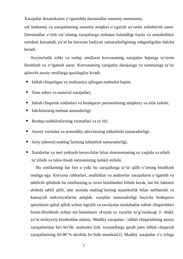 Xarajatlar dinamikasini o’rganishda daromadlar umumiy summasini,
sof tushumni va xarajatlarning umumiy miqdori o’zgarish su’ratini solishtirish zarur.
Daromadlar o’sish sur’atining xarajatlarga nisbatan balandligi foyda va rentabellikni
ortishini kursatadi, ya’ni bu korxona faoliyati samaradorligining oshganligidan dalolat
beradi.
   Keyinchalik ichki va tashqi omillarni korxonaning xarajatlar hajmiga ta’sirini
hisoblash va o’rganish zarur. Korxonaning xarajatlar darajasiga va summasiga ta’sir
qiluvchi asosiy omillarga quyidagilar kiradi:

Ishlab chiqarilgan va realizasiya qilingan mahsulot hajmi;

Xom ashyo va material xarajatlari;

Ishlab chiqarish xodimlari va boshqaruv personalining miqdoriy va sifat tarkibi;

Ishchilarning mehnat unumdorligi;

Boshqa tashkilotlarning xizmatlari va ta’rifi;

Asosiy vositalar va nomoddiy aktivlarning ishlatilishi samaradorligi;

Joriy (oborot) mablag’larining ishlatilish samaradorligi;

Xaridorlar va mol yetkazib beruvchilar bilan shartnomaning uz vaqtida va sifatli 
to’zilishi va tulov-hisob intizomining tashkil etilishi.
Bu omillarning har biri u yoki bu xarajatlarga ta’sir qilib o’zining hisoblash
usuliga ega. Korxona rahbarlari, analitiklar va auditorlar xarajatlarni o’rganish va
tahlilchi qilishida bu omillarning ta’sirini hisoblashni bilishi kerak, har bir faktorni
alohida tahlil qilib, ular asosida mablag’larning tejamkorlik bilan sarflanishi va
kamayish  imkoniyatlarini  aniqlab,  xarajtlar  samaradorligi  buyicha  boshqaruv
qarorlarini qabul qilish uchun tegishli va tavsiyalar maslahatlar ishlab chiqarishlari
lozim.Hisoblash uchun ma’lumotlarni «Foyda va zararlar to’g’risida»gi 2- shakl,
ya’ni moliyaviy hisobotdan olamiz. Moddiy xarajatlar - ishlab chiqarishning asosiy
xarajatlaridan biri bo’lib, mahsulot (ish, xizmat)larga qarab jami ishlab chiqarish
xarajatlarining 60-80 % atrofida bo’lishi mumkin[2]. Moddiy xarajatlar o’z ichiga
                                                                                2
