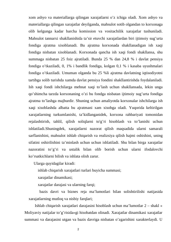 xom ashyo va materiallarga qilingan xarajatlarni o’z ichiga oladi. Xom ashyo va
materiallarga qilingan xarajatlar deyilganda, mahsulot sotib olgandan to korxonaga
olib  kelgunga  kadar  barcha  komission  va  vositachilik  xarajatlar  tushuniladi.
Mahsulot tannarxi shakllanishida ta’sir etuvchi xarajatlardan biri ijtimoiy sug’urta
fondiga  ajratma  xisoblanadi.  Bu  ajratma  korxonada  shakllanadigan  ish  xaqi
fondiga nisbatan xisoblanadi. Korxonada qancha ish xaqi fondi shakllansa, shu
summaga nisbatan 25 foiz ajratiladi. Bunda 25 % dan 24,8 % i davlat pensiya
fondiga o’tkaziladi, 0, 1% i bandlik fondiga, kolgan 0,1 % i kasaba uyushmalari
fondiga o’tkaziladi. Umuman olganda bu 25 %li ajratma davlatning iqtisodiyotni
tartibga solib turishda xamda davlat pensiya fondini shakllantirishda foydalaniladi.
Ish xaqi fondi ishchilarga mehnat xaqi to’lash uchun shakllansada, lekin unga
qo’shimcha tarzda korxonaning o’zi bu fondga nisbatan ijtimoiy sug’urta fondiga
ajratma to’lashga majburdir. Shuning uchun amaliyotda korxonalar ishchilarga ish
xaqi xisoblashda albatta bu ajratmani xam xisobga oladi. Yuqorida keltirilgan
xarajatlarning  turkumlanishi,  ta’kidlanganidek,  korxona  rahbariyati  tomonidan
rejalashtirish,  tahlil,  qilish  soliqlarni  to'g’ri  hisoblash  va  to’lanishi  uchun
ishlatiladi.Shuningdek,  xarajatlarni  nazorat  qilish  maqsadida  ularni  samarali
sarflanishini, mahsulot ishlab chiqarish va realizsiya qilish hajmi oshishini, uning
sifatini oshirilishini ta’minlash uchun uchun ishlatiladi. Shu bilan birga xarajatlar
nazoratini  to’g’ri  va  ustalik  bilan  olib  borish  uchun  ularni  ifodalovchi
ko’rsatkichlarni bilish va ishlata olish zarur.
Ularga quyidagilar kiradi:
 ishlab chiqarish xarajatlari turlari buyicha summasi;
 xarajatlar dinamikasi;
 xarajatlar darajasi va ularning farqi;
  bazis  davri  va  biznes  reja  ma’lumotlari  bilan  solishtirilishi  natijasida
xarajatlarning mutloq va nisbiy farqlari;
Ishlab chiqarish xarajatlari darajasini hisoblash uchun ma’lumotlar 2 – shakl «
Moliyaviy natijalar to’g’risida»gi hisobatdan olinadi. Xarajatlar dinamikasi xarajatlar
summasi va darajasini utgan va bazis davriga nisbatan o’zgarishini xarakterlaydi. U
                                                                                2
