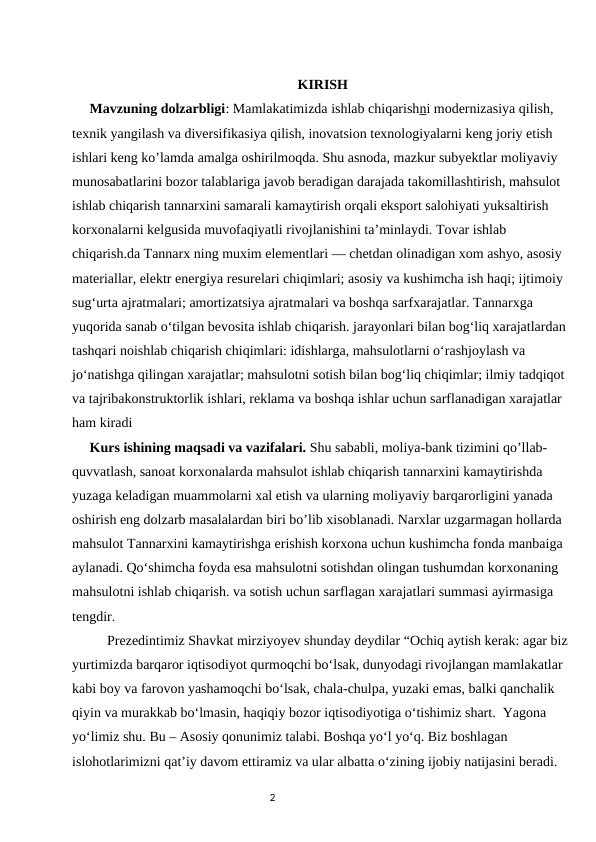 KIRISH
     Mavzuning dolzarbligi: Mamlakatimizda ishlab chiqarishni modernizasiya qilish, 
texnik yangilash va diversifikasiya qilish, inovatsion texnologiyalarni keng joriy etish 
ishlari keng ko’lamda amalga oshirilmoqda. Shu asnoda, mazkur subyektlar moliyaviy 
munosabatlarini bozor talablariga javob beradigan darajada takomillashtirish, mahsulot 
ishlab chiqarish tannarxini samarali kamaytirish orqali eksport salohiyati yuksaltirish 
korxonalarni kelgusida muvofaqiyatli rivojlanishini ta’minlaydi. Tovar ishlab 
chiqarish.da Tannarx ning muxim elementlari — chetdan olinadigan xom ashyo, asosiy 
materiallar, elektr energiya resurelari chiqimlari; asosiy va kushimcha ish haqi; ijtimoiy 
sugʻurta ajratmalari; amortizatsiya ajratmalari va boshqa sarfxarajatlar. Tannarxga 
yuqorida sanab oʻtilgan bevosita ishlab chiqarish. jarayonlari bilan bogʻliq xarajatlardan 
tashqari noishlab chiqarish chiqimlari: idishlarga, mahsulotlarni oʻrashjoylash va 
joʻnatishga qilingan xarajatlar; mahsulotni sotish bilan bogʻliq chiqimlar; ilmiy tadqiqot 
va tajribakonstruktorlik ishlari, reklama va boshqa ishlar uchun sarflanadigan xarajatlar 
ham kiradi
     Kurs ishining maqsadi va vazifalari. Shu sababli, moliya-bank tizimini qo’llab- 
quvvatlash, sanoat korxonalarda mahsulot ishlab chiqarish tannarxini kamaytirishda 
yuzaga keladigan muammolarni xal etish va ularning moliyaviy barqarorligini yanada 
oshirish eng dolzarb masalalardan biri bo’lib xisoblanadi. Narxlar uzgarmagan hollarda 
mahsulot Tannarxini kamaytirishga erishish korxona uchun kushimcha fonda manbaiga 
aylanadi. Qoʻshimcha foyda esa mahsulotni sotishdan olingan tushumdan korxonaning 
mahsulotni ishlab chiqarish. va sotish uchun sarflagan xarajatlari summasi ayirmasiga 
tengdir.
          Prezedintimiz Shavkat mirziyoyev shunday deydilar “Ochiq aytish kerak: agar biz 
yurtimizda barqaror iqtisodiyot qurmoqchi bo‘lsak, dunyodagi rivojlangan mamlakatlar 
kabi boy va farovon yashamoqchi bo‘lsak, chala-chulpa, yuzaki emas, balki qanchalik 
qiyin va murakkab bo‘lmasin, haqiqiy bozor iqtisodiyotiga o‘tishimiz shart.  Yagona 
yo‘limiz shu. Bu – Asosiy qonunimiz talabi. Boshqa yo‘l yo‘q. Biz boshlagan 
islohotlarimizni qat’iy davom ettiramiz va ular albatta o‘zining ijobiy natijasini beradi.   
                                                                                2
