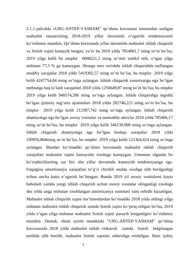 2.1.1-jadvalda «URG-ANTEP-YASHAM” qo’shma korxonasi tomonidan sotilgan
mahsulot  tannarxining  2018-2019  yillar  davomida  o’zgarish  tendensiyasini
ko’rishimiz mumkin. Qo’shma korxonada yillar davomida mahsulot ishlab chiqarish
va Sotish xajmi kamayib borgan, ya’ni bu 2018 yilda 7854061,7 ming so’m bo’lsa,
2019 yilga kelib bu miqdor  6068221,2 ming so’mni tashkil etib, o’tgan yilga
nisbatan 77,3 % ga kamaygan. Shunga mos ravishda ishlab chiqarishda sarflangan
moddiy xarajatlar 2018 yilda 5419302,57 ming so’m bo’lsa, bu miqdor  2019 yilga
kelib 4247754,84 ming so’mga aylangan. Ishlab chiqarish xususiyatiga ega bo’lgan
mehnatga haq to’lash xarajatlari 2018 yilda 1256649,87 ming so’m bo’lsa, bu miqdor
2019 yilga kelib 940574,286 ming so’mga aylangan. Ishlab chiqarishga tegishli
bo’lgan ijtimoiy sug’urta ajratmalari 2018 yilda 282746,221 ming so’m bo’lsa, bu
miqdor   2019  yilga  kelib  212387,742  ming  so’mga  aylangan.  Ishlab  chiqarish
ahamiyatiga ega bo’lgan asosiy vositalar va nomoddiy aktivlar 2018 yilda 785406,17
ming so’m bo’lsa, bu miqdor  2019 yilga kelib 546139,908 ming so’mga aylangan.
Ishlab  chiqarish  ahamiyatiga  ega  bo’lgan  boshqa  xarajatlar  2018  yilda
109956,864ming so’m bo’lsa, bu miqdor  2019 yilga kelib 121364,424 ming so’mga
aylangan.  Bundan  ko’rinadiki  qo’shma  korxonada  mahsulot  ishlab  chiqarish
xarajatlari  mahsulot  xajmi  kamayishi  xisobiga  kamaygan.  Umuman  olganda  bu
ko’rsatkichlarning  xar  biri  shu  yillar  davomida  kamayish  tendensiyasiga  ega.
Faqatgina amortizasiya xarajatlari to’g’ri chizikli usulda xisobga olib borilganligi
uchun uncha katta o’zgarish bo’lmagan. Bunda 2019 yil asosiy vositalarni kayta
baholash xamda yangi ishlab chiqarish uchun asosiy vositalar olinganligi xisobiga
shu yilda unga nisbatan xisoblangan amortizasiya summasi xam oshishi kuzatilgan.
Mahsulot ishlab chiqarish xajmi ma’lumotlardan ko’rinadiki 2018 yilda oldingi yilga
nisbatan mahsulot ishlab chiqarish xamda Sotish xajmi ko’proq oshgan bo’lsa, 2019
yilda o’tgan yilga nisbatan mahsulot Sotish xajmi pasayib borganligini ko’rishimiz
mumkin.  Demak,  shuni  aytish  mumkinki  “URG-ANTEP-YASHAM”  qo’shma
korxonasida 2018 yilda mahsulot ishlab chikarish  xamda  Sotish  belgilangan
tartibda olib borilib, mahsulot  Sotish xajmini  oshirishga  erishilgan.  Buni  ijobiy
                                                                                2
