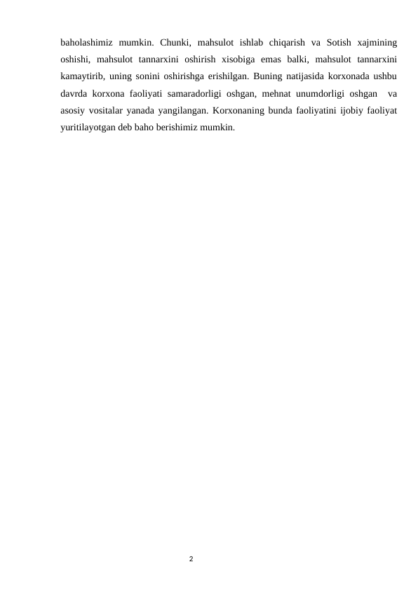 baholashimiz  mumkin.  Chunki,  mahsulot  ishlab  chiqarish  va  Sotish  xajmining
oshishi,  mahsulot  tannarxini  oshirish  xisobiga  emas  balki,  mahsulot  tannarxini
kamaytirib, uning sonini oshirishga erishilgan. Buning natijasida korxonada ushbu
davrda korxona faoliyati samaradorligi oshgan, mehnat unumdorligi oshgan  va
asosiy vositalar yanada yangilangan. Korxonaning bunda faoliyatini ijobiy faoliyat
yuritilayotgan deb baho berishimiz mumkin.
                                                                                2
