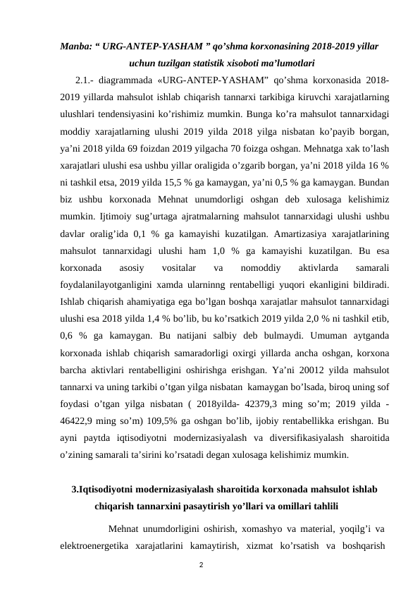 Manba: “ URG-ANTEP-YASHAM ” qo’shma korxonasining 2018-2019 yillar   
                            uchun tuzilgan statistik xisoboti ma’lumotlari
   2.1.- diagrammada «URG-ANTEP-YASHAM” qo’shma korxonasida 2018-
2019 yillarda mahsulot ishlab chiqarish tannarxi tarkibiga kiruvchi xarajatlarning
ulushlari tendensiyasini ko’rishimiz mumkin. Bunga ko’ra mahsulot tannarxidagi
moddiy xarajatlarning ulushi 2019 yilda 2018 yilga nisbatan ko’payib borgan,
ya’ni 2018 yilda 69 foizdan 2019 yilgacha 70 foizga oshgan. Mehnatga xak to’lash
xarajatlari ulushi esa ushbu yillar oraligida o’zgarib borgan, ya’ni 2018 yilda 16 %
ni tashkil etsa, 2019 yilda 15,5 % ga kamaygan, ya’ni 0,5 % ga kamaygan. Bundan
biz  ushbu  korxonada  Mehnat  unumdorligi  oshgan  deb  xulosaga  kelishimiz
mumkin. Ijtimoiy sug’urtaga ajratmalarning mahsulot tannarxidagi ulushi ushbu
davlar oralig’ida 0,1 % ga kamayishi kuzatilgan. Amartizasiya xarajatlarining
mahsulot  tannarxidagi  ulushi  ham  1,0  %  ga  kamayishi  kuzatilgan.  Bu  esa
korxonada  asosiy  vositalar  va  nomoddiy  aktivlarda  samarali
foydalanilayotganligini xamda ularninng rentabelligi yuqori ekanligini bildiradi.
Ishlab chiqarish ahamiyatiga ega bo’lgan boshqa xarajatlar mahsulot tannarxidagi
ulushi esa 2018 yilda 1,4 % bo’lib, bu ko’rsatkich 2019 yilda 2,0 % ni tashkil etib,
0,6  %  ga  kamaygan.  Bu  natijani  salbiy  deb  bulmaydi.  Umuman  aytganda
korxonada ishlab chiqarish samaradorligi oxirgi yillarda ancha oshgan, korxona
barcha aktivlari rentabelligini oshirishga erishgan. Ya’ni 20012 yilda mahsulot
tannarxi va uning tarkibi o’tgan yilga nisbatan  kamaygan bo’lsada, biroq uning sof
foydasi  o’tgan yilga nisbatan ( 2018yilda-  42379,3 ming so’m;  2019 yilda -
46422,9 ming so’m) 109,5% ga oshgan bo’lib, ijobiy rentabellikka erishgan. Bu
ayni  paytda  iqtisodiyotni  modernizasiyalash  va  diversifikasiyalash  sharoitida
o’zining samarali ta’sirini ko’rsatadi degan xulosaga kelishimiz mumkin.
    3.Iqtisodiyotni modernizasiyalash sharoitida korxonada mahsulot ishlab    
              chiqarish tannarxini pasaytirish yo’llari va omillari tahlili
           Mehnat unumdorligini oshirish, xomashyo va material, yoqilg’i va
elektroenergetika  xarajatlarini  kamaytirish,  xizmat  ko’rsatish  va  boshqarish
                                                                                2
