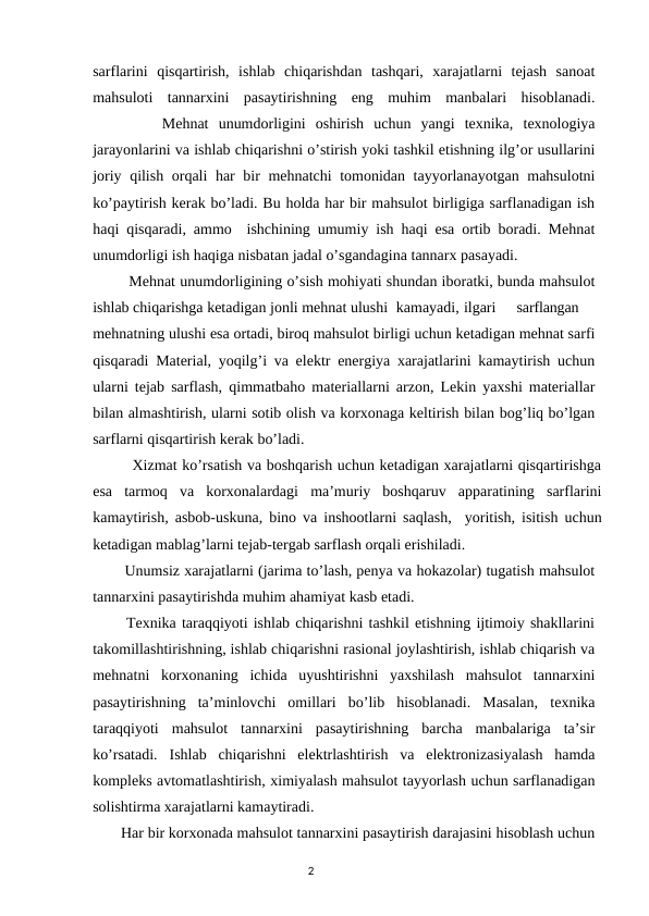 sarflarini  qisqartirish,  ishlab  chiqarishdan  tashqari,  xarajatlarni  tejash  sanoat
mahsuloti  tannarxini  pasaytirishning  eng  muhim  manbalari  hisoblanadi.
       Mehnat  unumdorligini  oshirish  uchun  yangi  texnika,  texnologiya
jarayonlarini va ishlab chiqarishni o’stirish yoki tashkil etishning ilg’or usullarini
joriy qilish orqali har bir mehnatchi tomonidan tayyorlanayotgan mahsulotni
ko’paytirish kerak bo’ladi. Bu holda har bir mahsulot birligiga sarflanadigan ish
haqi qisqaradi, ammo  ishchining umumiy ish haqi esa ortib boradi. Mehnat
unumdorligi ish haqiga nisbatan jadal o’sgandagina tannarx pasayadi.
        Mehnat unumdorligining o’sish mohiyati shundan iboratki, bunda mahsulot
ishlab chiqarishga ketadigan jonli mehnat ulushi  kamayadi, ilgari
sarflangan
mehnatning ulushi esa ortadi, biroq mahsulot birligi uchun ketadigan mehnat sarfi
qisqaradi Material, yoqilg’i va elektr energiya xarajatlarini kamaytirish uchun
ularni tejab sarflash, qimmatbaho materiallarni arzon, Lekin yaxshi materiallar
bilan almashtirish, ularni sotib olish va korxonaga keltirish bilan bog’liq bo’lgan
sarflarni qisqartirish kerak bo’ladi.
        Xizmat ko’rsatish va boshqarish uchun ketadigan xarajatlarni qisqartirishga
esa  tarmoq  va  korxonalardagi  ma’muriy  boshqaruv  apparatining  sarflarini
kamaytirish, asbob-uskuna, bino va inshootlarni saqlash,  yoritish, isitish uchun
ketadigan mablag’larni tejab-tergab sarflash orqali erishiladi.
       Unumsiz xarajatlarni (jarima to’lash, penya va hokazolar) tugatish mahsulot
tannarxini pasaytirishda muhim ahamiyat kasb etadi.
      Texnika taraqqiyoti ishlab chiqarishni tashkil etishning ijtimoiy shakllarini
takomillashtirishning, ishlab chiqarishni rasional joylashtirish, ishlab chiqarish va
mehnatni  korxonaning  ichida  uyushtirishni  yaxshilash  mahsulot  tannarxini
pasaytirishning  ta’minlovchi  omillari  bo’lib  hisoblanadi.  Masalan,  texnika
taraqqiyoti  mahsulot  tannarxini  pasaytirishning  barcha  manbalariga  ta’sir
ko’rsatadi.  Ishlab  chiqarishni  elektrlashtirish  va  elektronizasiyalash  hamda
kompleks avtomatlashtirish, ximiyalash mahsulot tayyorlash uchun sarflanadigan
solishtirma xarajatlarni kamaytiradi.
       Har bir korxonada mahsulot tannarxini pasaytirish darajasini hisoblash uchun
                                                                                2
