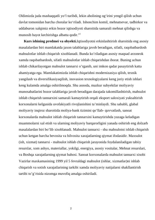 Oldimizda juda mashaqqatli yo‘l turibdi, lekin aholining og‘irini yengil qilish uchun 
davlat tomonidan barcha choralar ko‘riladi. Ishonchim komil, mehnatsevar, tadbirkor va 
uddaburon xalqimiz erkin bozor iqtisodiyoti sharoitida samarali mehnat qilishga va 
munosib hayot kechirishga albatta qodir.”1
      Kurs ishining predmei va obyekti.Iqtisodiyotni erkinlashtirish sharoitida eng asosiy
masalalardan biri mamlakatda jaxon talablariga javob beradigan, sifatli, raqobatbardosh 
mahsulotlar ishlab chiqarish xisoblanadi. Bunda ko’riladigan asosiy maqsad arzonrok 
xamda raqobatbardosh, sifatli mahsulotlar ishlab chiqarishdan iborat. Buning uchun 
ishlab chikarilayotgan mahsulot tannarxi o’rganib, uni imkon qadar pasaytirish katta 
ahamiyatga ega. Mamlakatimizda ishlab chiqarishni modernizasiya qilish, texnik 
yangilash va diversifikasiyaqilish, inovasion texnologiyalarni keng joriy etish ishlari 
keng kulamda amalga oshirilmoqda. Shu asnoda, mazkur subyektlar moliyaviy 
munosabatlarini bozor talablariga javob beradigan darajada takomillashtirish, mahsulot 
ishlab chiqarish tannarxini samarali kamaytirish orqali eksport saloxiyati yuksaltirish 
korxonalarni kelgusida uvofakiyatli rivojlanishini ta’minlaydi. Shu sababli, glabal 
moliyaviy inqiroz sharoitida moliya-bank tizimini qo’llab- quvvatlash, sanoat 
korxonalarda mahsulot ishlab chiqarish tannarxini kamaytirishda yuzaga keladigan 
muammolarni xal etish va ularning moliyaviy barqarorligini yanada oshirish eng dolzarb 
masalalardan biri bo’lib xisoblanadi. Mahsulot tannarxi - shu mahsulotni ishlab chiqarish
uchun ketgan barcha bevosita va bilvosita xarajatlarning qiymat ifodasidir. Maxsulot 
(ish, xizmat) tannarxi - mahsulot ishlab chiqarish jarayonida foydalaniladigan tabiiy 
resurslar, xom ashyo, materiallar, yokilgi, energiya, asosiy vositalar, Mehnat resurslari, 
va Boshqa xarajatlarning qiymat bahosi. Sanoat korxonalarda mahsulot tannarxi xisobi 
Vazirlar maxkamasining 1999 yil 5 fevraldagi mahsulot (ishlar, xizmatlar)ni ishlab 
chiqarish va sotish xarajatlarining tarkibi xamda moliyaviy natijalarni shakllantirish 
tartibi to’g’risida nizomga muvofiq amalga oshiriladi.
                                                                                                                                               
                                                                                2
