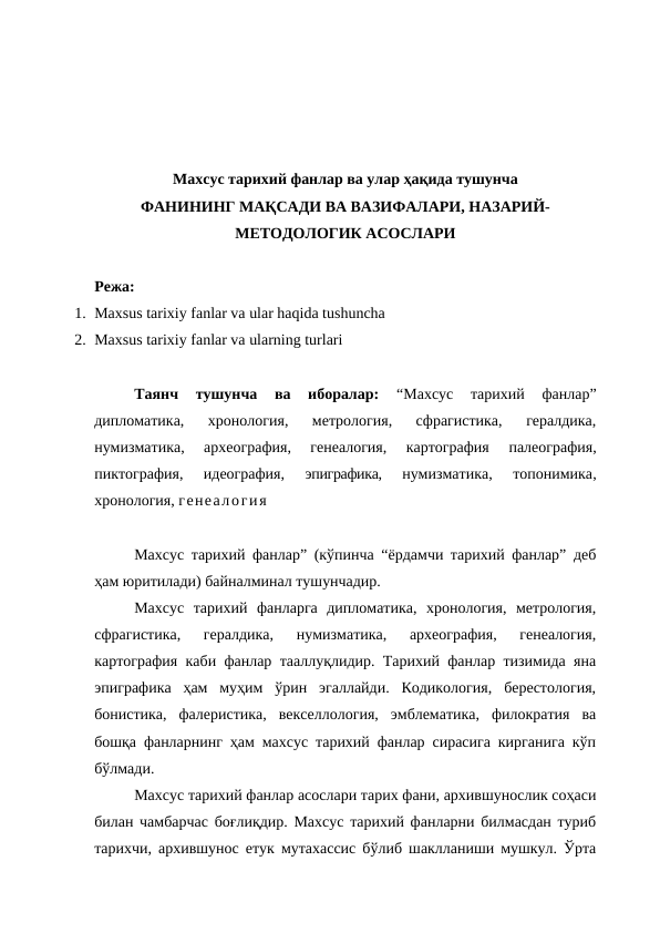 Махсус тарихий фанлар ва улар ҳақида тушунча 
ФАНИНИНГ МАҚСАДИ ВА ВАЗИФАЛАРИ, НАЗАРИЙ-
МЕТОДОЛОГИК АСОСЛАРИ
Режа:
1. Maxsus tarixiy fanlar va ular haqida tushuncha
2. Maxsus tarixiy fanlar va ularning turlari
Таянч  тушунча  ва  иборалар:
 “Махсус  тарихий  фанлар”
дипломатика,  хронология,  метрология,  сфрагистика,  гералдика,
нумизматика,  археография,  генеалогия,  картография
 палеография,
пиктография,  идеография, 
эпиграфика,
 нумизматика,
 топонимика,
хронология, генеалогия 
Махсус тарихий фанлар” (кўпинча “ёрдамчи тарихий фанлар” деб
ҳам юритилади) байналминал тушунчадир.
Махсус  тарихий  фанларга  дипломатика,  хронология,  метрология,
сфрагистика,  гералдика,  нумизматика,  археография,  генеалогия,
картография каби фанлар тааллуқлидир. Тарихий фанлар тизимида яна
эпиграфика  ҳам  муҳим  ўрин  эгаллайди.  Кодикология,  берестология,
бонистика,  фалеристика,  векселлология,  эмблематика,  филократия  ва
бошқа фанларнинг ҳам махсус тарихий фанлар сирасига кирганига кўп
бўлмади.
Махсус тарихий фанлар асослари тарих фани, архившунослик соҳаси
билан чамбарчас боғлиқдир. Махсус тарихий фанларни билмасдан туриб
тарихчи, архившунос етук мутахассис бўлиб шаклланиши мушкул. Ўрта
