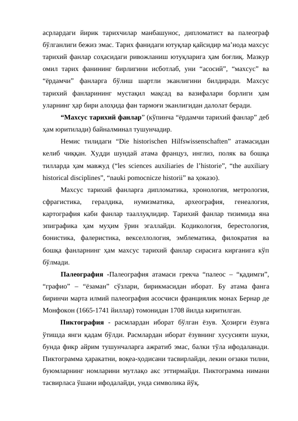 асрлардаги  йирик  тарихчилар  манбашунос,  дипломатист  ва  палеограф
бўлганлиги бежиз эмас. Тарих фанидаги ютуқлар қайсидир ма’нода махсус
тарихий фанлар соҳасидаги ривожланиш ютуқларига ҳам боғлиқ. Мазкур
омил  тарих  фанининг  бирлигини  исботлаб,  уни  “асосий”,  “махсус”  ва
“ёрдамчи”  фанларга  бўлиш  шартли  эканлигини  билдиради.  Махсус
тарихий  фанларининг  мустақил  мақсад  ва  вазифалари  борлиги  ҳам
уларнинг ҳар бири алоҳида фан тармоғи эканлигидан далолат беради.
“Махсус тарихий фанлар” (кўпинча “ёрдамчи тарихий фанлар” деб
ҳам юритилади) байналминал тушунчадир.
Немис  тилидаги  “Die  historischen  Hilfswissenschaften”  атамасидан
келиб  чиққан.  Худди  шундай  атама  француз,  инглиз,  поляк  ва  бошқа
тилларда ҳам мавжуд (“les sciences auxiliaries de l’historie”, “the auхiliary
historical disciplines”, “nauki pomocnicze historii” вa ҳоказо).
Махсус  тарихий  фанларга  дипломатика,  хронология,  метрология,
сфрагистика,  гералдика,  нумизматика,  археография,  генеалогия,
картография каби фанлар тааллуқлидир. Тарихий фанлар тизимида яна
эпиграфика  ҳам  муҳим  ўрин  эгаллайди.  Кодикология,  берестология,
бонистика,  фалеристика,  векселлология,  эмблематика,  филократия  ва
бошқа фанларнинг ҳам махсус тарихий фанлар сирасига кирганига кўп
бўлмади.
Палеография -Палеография атамаси грекча “палеос – “қадимги”,
“графио”  –  “ёзаман”  сўзлари,  бирикмасидан  иборат.  Бу  атама фанга
биринчи марта илмий палеография асосчиси франциялик монах Бернар де
Монфокон (1665-1741 йиллар) томонидан 1708 йилда киритилган.
Пиктография  -  расмлардан  иборат  бўлган  ёзув.  Ҳозирги  ёзувга
ўтишда янги  қадам бўлди. Расмлардан иборат ёзувнинг хусусияти шуки,
бунда фикр айрим тушунчаларга ажратиб эмас, балки тўла ифодаланади.
Пиктограмма ҳаракатни, воқеа-ҳодисани тасвирлайди, лекин оғзаки тилни,
буюмларнинг номларини мутлақо акс эттирмайди. Пиктограмма нимани
тасвирласа ўшани ифодалайди, унда символика йўқ.
