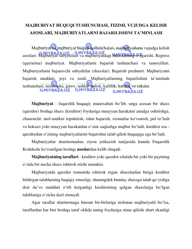  
 
MAJBURIYAT HUQUQI TUSHUNCHASI, TIZIMI, VUJUDGA KELISH 
ASOSLARI, MAJBURIYATLARNI BAJARILISHINI TA’MINLASH 
 
Majburiyat va majburiyat huquqi tushunchalari, majburiyatlarni vujudga kelish 
asoslari. Majburiyat subyektlari va majburiyatdagi shaxslarning oʻzgarishi. Regress 
(qaytarma) majburiyat. Majburiyatlarni bajarish tushunchasi va tamoyillari. 
Majburiyatlarni bajaruvchi subyektlar (shaxslar). Bajarish predmeti. Majburiyatni 
bajarish muddati, joyi va usuli. Majburiyatlarning bajarilishini ta’minlash 
tushunchasi, neustoyka, garov, ushlab qolish, kafillik, kafolat va zakalat. 
 
Majburiyat - fuqarolik huquqiy munosabati bo‘lib, unga asosan bir shaxs 
(qarzdor) boshqa shaxs (kreditor) foydasiga muayyan harakatni amalga oshirishga, 
chunonchi: mol-mulkni topshirish, ishni bajarish, xizmatlar ko‘rsatish, pul to‘lash 
va hokazo yoki muayyan harakatdan o‘zini saqlashga majbur bo‘ladi, kreditor esa - 
qarzdordan o‘zining majburiyatlarini bajarishni talab qilish huquqiga ega bo‘ladi. 
Majburiyatlar shartnomadan, ziyon yetkazish natijasida hamda Fuqarolik 
Kodeksda ko‘rsatilgan boshqa asoslardan kelib chiqadi. 
Majburiyatning taraflari - kreditor yoki qarzdor sifatida bir yoki bir paytning 
o‘zida bir necha shaxs ishtirok etishi mumkin. 
Majburiyatda qarzdor tomonida ishtirok etgan shaxslardan biriga kreditor 
bildirgan talablarning haqiqiy emasligi, shuningdek bunday shaxsga talab qo‘yishga 
doir da’vo muddati o‘tib ketganligi kreditorning qolgan shaxslarga bo‘lgan 
talablariga o‘zicha daxl etmaydi. 
Agar taraflar shartnomaga binoan bir-birlariga nisbatan majburiyatli bo‘lsa, 
taraflardan har biri boshqa taraf oldida uning foydasiga nima qilishi shart ekanligi 
