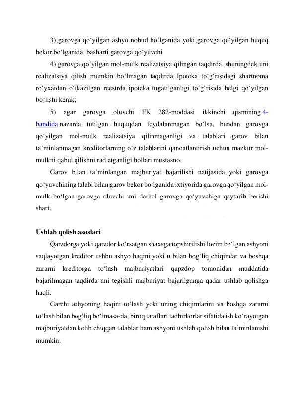  
 
3) garovga qo‘yilgan ashyo nobud bo‘lganida yoki garovga qo‘yilgan huquq 
bekor bo‘lganida, basharti garovga qo‘yuvchi  
4) garovga qo‘yilgan mol-mulk realizatsiya qilingan taqdirda, shuningdek uni 
realizatsiya qilish mumkin bo‘lmagan taqdirda Ipoteka to‘g‘risidagi shartnoma 
ro‘yxatdan o‘tkazilgan reestrda ipoteka tugatilganligi to‘g‘risida belgi qo‘yilgan 
bo‘lishi kerak; 
5) 
agar 
garovga 
oluvchi 
FK 
282-moddasi 
ikkinchi 
qismining 4-
bandida nazarda tutilgan huquqdan foydalanmagan bo‘lsa, bundan garovga 
qo‘yilgan mol-mulk realizatsiya qilinmaganligi va talablari garov bilan 
ta’minlanmagan kreditorlarning o‘z talablarini qanoatlantirish uchun mazkur mol-
mulkni qabul qilishni rad etganligi hollari mustasno. 
Garov bilan ta’minlangan majburiyat bajarilishi natijasida yoki garovga 
qo‘yuvchining talabi bilan garov bekor bo‘lganida ixtiyorida garovga qo‘yilgan mol-
mulk bo‘lgan garovga oluvchi uni darhol garovga qo‘yuvchiga qaytarib berishi 
shart. 
 
Ushlab qolish asoslari 
Qarzdorga yoki qarzdor ko‘rsatgan shaxsga topshirilishi lozim bo‘lgan ashyoni 
saqlayotgan kreditor ushbu ashyo haqini yoki u bilan bog‘liq chiqimlar va boshqa 
zararni kreditorga to‘lash majburiyatlari qapzdop tomonidan muddatida 
bajarilmagan taqdirda uni tegishli majburiyat bajarilgunga qadar ushlab qolishga 
haqli. 
Garchi ashyoning haqini to‘lash yoki uning chiqimlarini va boshqa zararni 
to‘lash bilan bog‘liq bo‘lmasa-da, biroq taraflari tadbirkorlar sifatida ish ko‘rayotgan 
majburiyatdan kelib chiqqan talablar ham ashyoni ushlab qolish bilan ta’minlanishi 
mumkin. 
