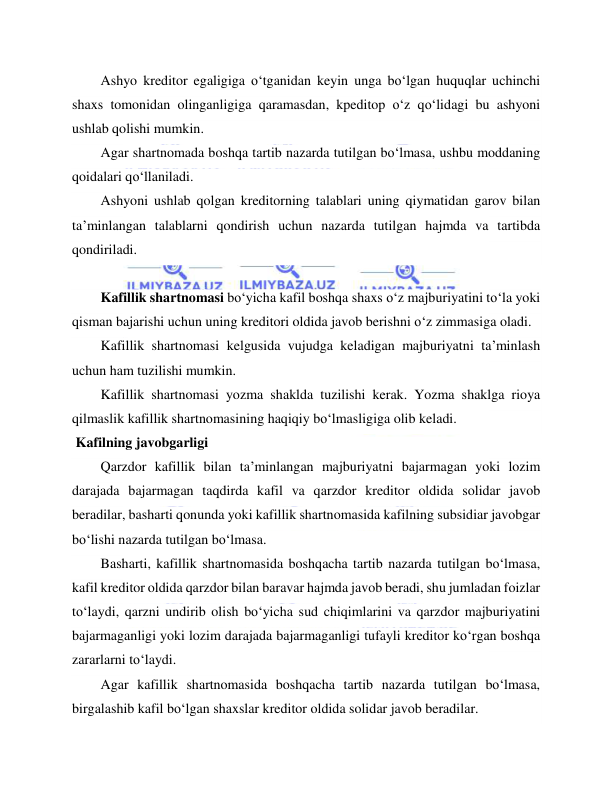  
 
Ashyo kreditor egaligiga o‘tganidan keyin unga bo‘lgan huquqlar uchinchi 
shaxs tomonidan olinganligiga qaramasdan, kpeditop o‘z qo‘lidagi bu ashyoni 
ushlab qolishi mumkin. 
Agar shartnomada boshqa tartib nazarda tutilgan bo‘lmasa, ushbu moddaning 
qoidalari qo‘llaniladi. 
Ashyoni ushlab qolgan kreditorning talablari uning qiymatidan garov bilan 
ta’minlangan talablarni qondirish uchun nazarda tutilgan hajmda va tartibda 
qondiriladi. 
 
Kafillik shartnomasi bo‘yicha kafil boshqa shaxs o‘z majburiyatini to‘la yoki 
qisman bajarishi uchun uning kreditori oldida javob berishni o‘z zimmasiga oladi. 
Kafillik shartnomasi kelgusida vujudga keladigan majburiyatni ta’minlash 
uchun ham tuzilishi mumkin. 
Kafillik shartnomasi yozma shaklda tuzilishi kerak. Yozma shaklga rioya 
qilmaslik kafillik shartnomasining haqiqiy bo‘lmasligiga olib keladi. 
 Kafilning javobgarligi 
Qarzdor kafillik bilan ta’minlangan majburiyatni bajarmagan yoki lozim 
darajada bajarmagan taqdirda kafil va qarzdor kreditor oldida solidar javob 
beradilar, basharti qonunda yoki kafillik shartnomasida kafilning subsidiar javobgar 
bo‘lishi nazarda tutilgan bo‘lmasa. 
Basharti, kafillik shartnomasida boshqacha tartib nazarda tutilgan bo‘lmasa, 
kafil kreditor oldida qarzdor bilan baravar hajmda javob beradi, shu jumladan foizlar 
to‘laydi, qarzni undirib olish bo‘yicha sud chiqimlarini va qarzdor majburiyatini 
bajarmaganligi yoki lozim darajada bajarmaganligi tufayli kreditor ko‘rgan boshqa 
zararlarni to‘laydi. 
Agar kafillik shartnomasida boshqacha tartib nazarda tutilgan bo‘lmasa, 
birgalashib kafil bo‘lgan shaxslar kreditor oldida solidar javob beradilar. 
