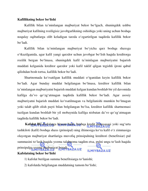  
 
Kafillikning bekor bo‘lishi 
Kafillik bilan ta’minlangan majburiyat bekor bo‘lgach, shuningdek ushbu 
majburiyat kafilning roziligisiz javobgarlikning oshishiga yoki uning uchun boshqa 
noqulay oqibatlarga olib keladigan tarzda o‘zgartirilgan taqdirda kafillik bekor 
bo‘ladi. 
Kafillik bilan ta’minlangan majburiyat bo‘yicha qarz boshqa shaxsga 
o‘tkazilganida, agar kafil yangi qarzdor uchun javobgar bo‘lish haqida kreditorga 
rozilik bergan bo‘lmasa, shuningdek kafil ta’minlagan majburiyatni bajarish 
muddati kelganida kreditor qarzdor yoki kafil taklif qilgan tegishli ijroni qabul 
qilishdan bosh tortsa, kafillik bekor bo‘ladi. 
Shartnomada ko‘rsatilgan kafillik muddati o‘tganidan keyin kafillik bekor 
bo‘ladi. Agar bunday muddat belgilangan bo‘lmasa, kreditor kafillik bilan 
ta’minlangan majburiyatni bajarish muddati kelgan kundan boshlab bir yil davomida 
kafilga da’vo qo‘zg‘atmagan taqdirda kafillik bekor bo‘ladi. Agar asosiy 
majburiyatni bajarish muddati ko‘rsatilmagan va belgilanishi mumkin bo‘lmagan 
yoki talab qilib olish payti bilan belgilangan bo‘lsa, kreditor kafillik shartnomasi 
tuzilgan kundan boshlab bir yil mobaynida kafilga nisbatan da’vo qo‘zg‘atmagan 
taqdirda kafillik bekor bo‘ladi. 
         Kafolat BU-Kafolatga binoan bank, boshqa kredit muassasasi yoki sug‘urta 
tashkiloti (kafil) boshqa shaxs (prinsipal) ning iltimosiga ko‘ra kafil o‘z zimmasiga 
olayotgan majburiyat shartlariga muvofiq prinsipalning kreditori (benefitsiar) pul 
summasini to‘lash haqida yozma talabnoma taqdim etsa, pulni unga to‘lash haqida 
prinsipalga yozma majburiyat beradi. 
Kafolatning bekor bo‘lishi 
1) kafolat berilgan summa benefitsiarga to‘lanishi; 
2) kafolatda belgilangan muddatning tamom bo‘lishi; 
