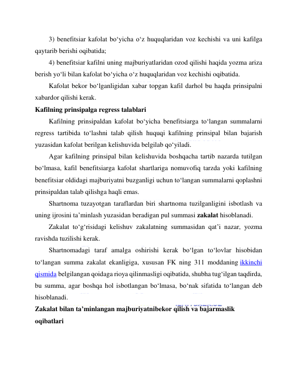  
 
3) benefitsiar kafolat bo‘yicha o‘z huquqlaridan voz kechishi va uni kafilga 
qaytarib berishi oqibatida; 
4) benefitsiar kafilni uning majburiyatlaridan ozod qilishi haqida yozma ariza 
berish yo‘li bilan kafolat bo‘yicha o‘z huquqlaridan voz kechishi oqibatida. 
Kafolat bekor bo‘lganligidan xabar topgan kafil darhol bu haqda prinsipalni 
xabardor qilishi kerak. 
Kafilning prinsipalga regress talablari 
Kafilning prinsipaldan kafolat bo‘yicha benefitsiarga to‘langan summalarni 
regress tartibida to‘lashni talab qilish huquqi kafilning prinsipal bilan bajarish 
yuzasidan kafolat berilgan kelishuvida belgilab qo‘yiladi. 
Agar kafilning prinsipal bilan kelishuvida boshqacha tartib nazarda tutilgan 
bo‘lmasa, kafil benefitsiarga kafolat shartlariga nomuvofiq tarzda yoki kafilning 
benefitsiar oldidagi majburiyatni buzganligi uchun to‘langan summalarni qoplashni 
prinsipaldan talab qilishga haqli emas. 
Shartnoma tuzayotgan taraflardan biri shartnoma tuzilganligini isbotlash va 
uning ijrosini ta’minlash yuzasidan beradigan pul summasi zakalat hisoblanadi. 
Zakalat to‘g‘risidagi kelishuv zakalatning summasidan qat’i nazar, yozma 
ravishda tuzilishi kerak. 
Shartnomadagi taraf amalga oshirishi kerak bo‘lgan to‘lovlar hisobidan 
to‘langan summa zakalat ekanligiga, xususan FK ning 311 moddaning ikkinchi 
qismida belgilangan qoidaga rioya qilinmasligi oqibatida, shubha tug‘ilgan taqdirda, 
bu summa, agar boshqa hol isbotlangan bo‘lmasa, bo‘nak sifatida to‘langan deb 
hisoblanadi. 
Zakalat bilan ta’minlangan majburiyatnibekor qilish va bajarmaslik 
oqibatlari 
