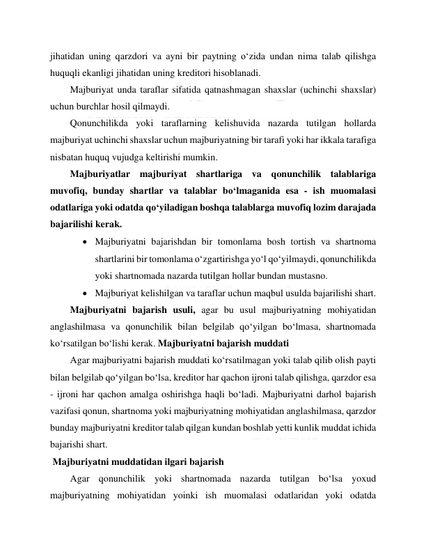  
 
jihatidan uning qarzdori va ayni bir paytning o‘zida undan nima talab qilishga 
huquqli ekanligi jihatidan uning kreditori hisoblanadi. 
Majburiyat unda taraflar sifatida qatnashmagan shaxslar (uchinchi shaxslar) 
uchun burchlar hosil qilmaydi. 
Qonunchilikda yoki taraflarning kelishuvida nazarda tutilgan hollarda 
majburiyat uchinchi shaxslar uchun majburiyatning bir tarafi yoki har ikkala tarafiga 
nisbatan huquq vujudga keltirishi mumkin. 
Majburiyatlar majburiyat shartlariga va qonunchilik talablariga 
muvofiq, bunday shartlar va talablar bo‘lmaganida esa - ish muomalasi 
odatlariga yoki odatda qo‘yiladigan boshqa talablarga muvofiq lozim darajada 
bajarilishi kerak. 
 Majburiyatni bajarishdan bir tomonlama bosh tortish va shartnoma 
shartlarini bir tomonlama o‘zgartirishga yo‘l qo‘yilmaydi, qonunchilikda 
yoki shartnomada nazarda tutilgan hollar bundan mustasno. 
 Majburiyat kelishilgan va taraflar uchun maqbul usulda bajarilishi shart. 
Majburiyatni bajarish usuli, agar bu usul majburiyatning mohiyatidan 
anglashilmasa va qonunchilik bilan belgilab qo‘yilgan bo‘lmasa, shartnomada 
ko‘rsatilgan bo‘lishi kerak. Majburiyatni bajarish muddati 
Agar majburiyatni bajarish muddati ko‘rsatilmagan yoki talab qilib olish payti 
bilan belgilab qo‘yilgan bo‘lsa, kreditor har qachon ijroni talab qilishga, qarzdor esa 
- ijroni har qachon amalga oshirishga haqli bo‘ladi. Majburiyatni darhol bajarish 
vazifasi qonun, shartnoma yoki majburiyatning mohiyatidan anglashilmasa, qarzdor 
bunday majburiyatni kreditor talab qilgan kundan boshlab yetti kunlik muddat ichida 
bajarishi shart. 
 Majburiyatni muddatidan ilgari bajarish 
Agar qonunchilik yoki shartnomada nazarda tutilgan bo‘lsa yoxud 
majburiyatning mohiyatidan yoinki ish muomalasi odatlaridan yoki odatda 
