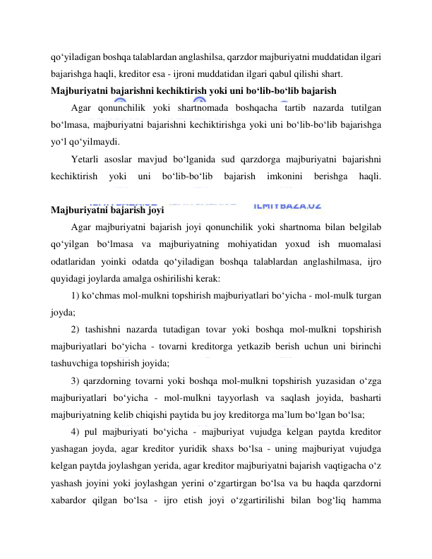  
 
qo‘yiladigan boshqa talablardan anglashilsa, qarzdor majburiyatni muddatidan ilgari 
bajarishga haqli, kreditor esa - ijroni muddatidan ilgari qabul qilishi shart. 
Majburiyatni bajarishni kechiktirish yoki uni bo‘lib-bo‘lib bajarish 
Agar qonunchilik yoki shartnomada boshqacha tartib nazarda tutilgan 
bo‘lmasa, majburiyatni bajarishni kechiktirishga yoki uni bo‘lib-bo‘lib bajarishga 
yo‘l qo‘yilmaydi. 
Yetarli asoslar mavjud bo‘lganida sud qarzdorga majburiyatni bajarishni 
kechiktirish 
yoki 
uni 
bo‘lib-bo‘lib 
bajarish 
imkonini 
berishga 
haqli. 
 
Majburiyatni bajarish joyi 
Agar majburiyatni bajarish joyi qonunchilik yoki shartnoma bilan belgilab 
qo‘yilgan bo‘lmasa va majburiyatning mohiyatidan yoxud ish muomalasi 
odatlaridan yoinki odatda qo‘yiladigan boshqa talablardan anglashilmasa, ijro 
quyidagi joylarda amalga oshirilishi kerak: 
1) ko‘chmas mol-mulkni topshirish majburiyatlari bo‘yicha - mol-mulk turgan 
joyda; 
2) tashishni nazarda tutadigan tovar yoki boshqa mol-mulkni topshirish 
majburiyatlari bo‘yicha - tovarni kreditorga yetkazib berish uchun uni birinchi 
tashuvchiga topshirish joyida; 
3) qarzdorning tovarni yoki boshqa mol-mulkni topshirish yuzasidan o‘zga 
majburiyatlari bo‘yicha - mol-mulkni tayyorlash va saqlash joyida, basharti 
majburiyatning kelib chiqishi paytida bu joy kreditorga ma’lum bo‘lgan bo‘lsa; 
4) pul majburiyati bo‘yicha - majburiyat vujudga kelgan paytda kreditor 
yashagan joyda, agar kreditor yuridik shaxs bo‘lsa - uning majburiyat vujudga 
kelgan paytda joylashgan yerida, agar kreditor majburiyatni bajarish vaqtigacha o‘z 
yashash joyini yoki joylashgan yerini o‘zgartirgan bo‘lsa va bu haqda qarzdorni 
xabardor qilgan bo‘lsa - ijro etish joyi o‘zgartirilishi bilan bog‘liq hamma 
