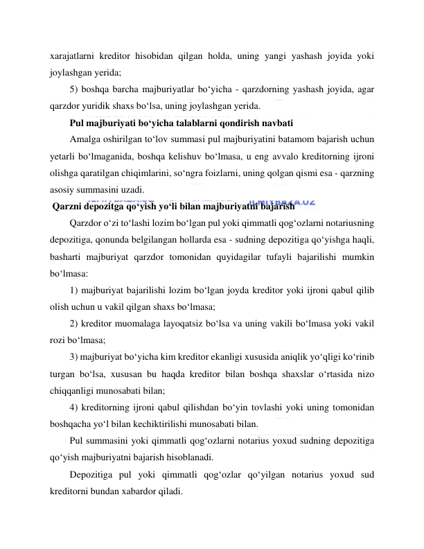  
 
xarajatlarni kreditor hisobidan qilgan holda, uning yangi yashash joyida yoki 
joylashgan yerida; 
5) boshqa barcha majburiyatlar bo‘yicha - qarzdorning yashash joyida, agar 
qarzdor yuridik shaxs bo‘lsa, uning joylashgan yerida. 
Pul majburiyati bo‘yicha talablarni qondirish navbati 
Amalga oshirilgan to‘lov summasi pul majburiyatini batamom bajarish uchun 
yetarli bo‘lmaganida, boshqa kelishuv bo‘lmasa, u eng avvalo kreditorning ijroni 
olishga qaratilgan chiqimlarini, so‘ngra foizlarni, uning qolgan qismi esa - qarzning 
asosiy summasini uzadi. 
 Qarzni depozitga qo‘yish yo‘li bilan majburiyatni bajarish 
Qarzdor o‘zi to‘lashi lozim bo‘lgan pul yoki qimmatli qog‘ozlarni notariusning 
depozitiga, qonunda belgilangan hollarda esa - sudning depozitiga qo‘yishga haqli, 
basharti majburiyat qarzdor tomonidan quyidagilar tufayli bajarilishi mumkin 
bo‘lmasa: 
1) majburiyat bajarilishi lozim bo‘lgan joyda kreditor yoki ijroni qabul qilib 
olish uchun u vakil qilgan shaxs bo‘lmasa; 
2) kreditor muomalaga layoqatsiz bo‘lsa va uning vakili bo‘lmasa yoki vakil 
rozi bo‘lmasa; 
3) majburiyat bo‘yicha kim kreditor ekanligi xususida aniqlik yo‘qligi ko‘rinib 
turgan bo‘lsa, xususan bu haqda kreditor bilan boshqa shaxslar o‘rtasida nizo 
chiqqanligi munosabati bilan; 
4) kreditorning ijroni qabul qilishdan bo‘yin tovlashi yoki uning tomonidan 
boshqacha yo‘l bilan kechiktirilishi munosabati bilan. 
Pul summasini yoki qimmatli qog‘ozlarni notarius yoxud sudning depozitiga 
qo‘yish majburiyatni bajarish hisoblanadi. 
Depozitiga pul yoki qimmatli qog‘ozlar qo‘yilgan notarius yoxud sud 
kreditorni bundan xabardor qiladi. 
