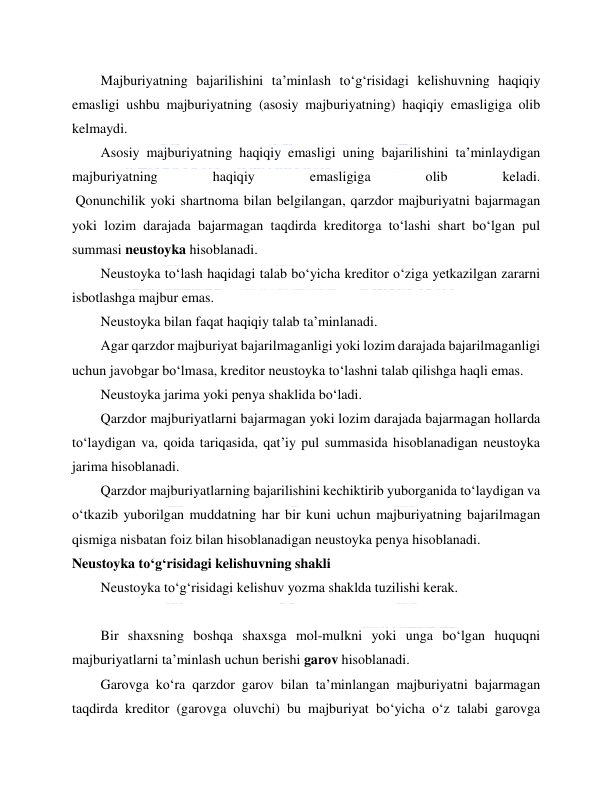  
 
Majburiyatning bajarilishini ta’minlash to‘g‘risidagi kelishuvning haqiqiy 
emasligi ushbu majburiyatning (asosiy majburiyatning) haqiqiy emasligiga olib 
kelmaydi. 
Asosiy majburiyatning haqiqiy emasligi uning bajarilishini ta’minlaydigan 
majburiyatning 
haqiqiy 
emasligiga 
olib 
keladi. 
 Qonunchilik yoki shartnoma bilan belgilangan, qarzdor majburiyatni bajarmagan 
yoki lozim darajada bajarmagan taqdirda kreditorga to‘lashi shart bo‘lgan pul 
summasi neustoyka hisoblanadi. 
Neustoyka to‘lash haqidagi talab bo‘yicha kreditor o‘ziga yetkazilgan zararni 
isbotlashga majbur emas. 
Neustoyka bilan faqat haqiqiy talab ta’minlanadi. 
Agar qarzdor majburiyat bajarilmaganligi yoki lozim darajada bajarilmaganligi 
uchun javobgar bo‘lmasa, kreditor neustoyka to‘lashni talab qilishga haqli emas. 
Neustoyka jarima yoki penya shaklida bo‘ladi. 
Qarzdor majburiyatlarni bajarmagan yoki lozim darajada bajarmagan hollarda 
to‘laydigan va, qoida tariqasida, qat’iy pul summasida hisoblanadigan neustoyka 
jarima hisoblanadi. 
Qarzdor majburiyatlarning bajarilishini kechiktirib yuborganida to‘laydigan va 
o‘tkazib yuborilgan muddatning har bir kuni uchun majburiyatning bajarilmagan 
qismiga nisbatan foiz bilan hisoblanadigan neustoyka penya hisoblanadi. 
Neustoyka to‘g‘risidagi kelishuvning shakli 
Neustoyka to‘g‘risidagi kelishuv yozma shaklda tuzilishi kerak. 
  
Bir shaxsning boshqa shaxsga mol-mulkni yoki unga bo‘lgan huquqni 
majburiyatlarni ta’minlash uchun berishi garov hisoblanadi. 
Garovga ko‘ra qarzdor garov bilan ta’minlangan majburiyatni bajarmagan 
taqdirda kreditor (garovga oluvchi) bu majburiyat bo‘yicha o‘z talabi garovga 
