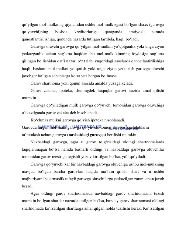  
 
qo‘yilgan mol-mulkning qiymatidan ushbu mol-mulk egasi bo‘lgan shaxs (garovga 
qo‘yuvchi)ning 
boshqa 
kreditorlariga 
qaraganda 
imtiyozli 
suratda 
qanoatlantirilishiga, qonunda nazarda tutilgan tartibda, haqli bo‘ladi. 
Garovga oluvchi garovga qo‘yilgan mol-mulkni yo‘qotganlik yoki unga ziyon 
yetkazganlik uchun sug‘urta haqidan, bu mol-mulk kimning foydasiga sug‘urta 
qilingan bo‘lishidan qat’i nazar, o‘z talabi yuqoridagi asoslarda qanoatlantirilishiga 
haqli, basharti mol-mulkni yo‘qotish yoki unga ziyon yetkazish garovga oluvchi 
javobgar bo‘lgan sabablarga ko‘ra yuz bergan bo‘lmasa. 
Garov shartnoma yoki qonun asosida amalda yuzaga keladi. 
Garov zakalat, ipoteka, shuningdek huquqlar garovi tarzida amal qilishi 
mumkin. 
Garovga qo‘yiladigan mulk garovga qo‘yuvchi tomonidan garovga oluvchiga 
o‘tkazilganda garov zakalat deb hisoblanadi. 
Ko‘chmas mulkni garovga qo‘yish ipoteka hisoblanadi. 
Garovda turgan mol-mulk garovga qo‘yuvchi tomonidan boshqa talablarni 
ta’minlash uchun garovga (navbatdagi garovga) berilishi mumkin. 
Navbatdagi garovga, agar u garov to‘g‘risidagi oldingi shartnomalarda 
taqiqlanmagan bo‘lsa hamda basharti oldingi va navbatdagi garovga oluvchilar 
tomonidan garov reestriga tegishli yozuv kiritilgan bo‘lsa, yo‘l qo‘yiladi. 
Garovga qo‘yuvchi xar bir navbatdagi garovga oluvchiga ushbu mol-mulkning 
mavjud bo‘lgan barcha garovlari haqida ma’lum qilishi shart va u ushbu 
majburiyatni bajarmaslik tufayli garovga oluvchilarga yetkazilgan zarar uchun javob 
beradi. 
Agar oldingi garov shartnomasida navbatdagi garov shartnomasini tuzish 
mumkin bo‘lgan shartlar nazarda tutilgan bo‘lsa, bunday garov shartnomasi oldingi 
shartnomada ko‘rsatilgan shartlarga amal qilgan holda tuzilishi kerak. Ko‘rsatilgan 
