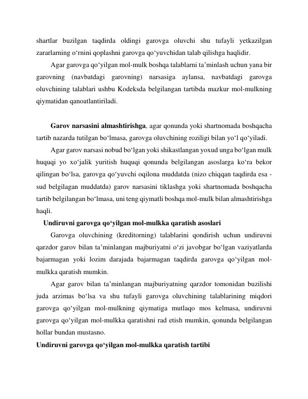  
 
shartlar buzilgan taqdirda oldingi garovga oluvchi shu tufayli yetkazilgan 
zararlarning o‘rnini qoplashni garovga qo‘yuvchidan talab qilishga haqlidir. 
Agar garovga qo‘yilgan mol-mulk boshqa talablarni ta’minlash uchun yana bir 
garovning (navbatdagi garovning) narsasiga aylansa, navbatdagi garovga 
oluvchining talablari ushbu Kodeksda belgilangan tartibda mazkur mol-mulkning 
qiymatidan qanoatlantiriladi.   
 
Garov narsasini almashtirishga, agar qonunda yoki shartnomada boshqacha 
tartib nazarda tutilgan bo‘lmasa, garovga oluvchining roziligi bilan yo‘l qo‘yiladi. 
Agar garov narsasi nobud bo‘lgan yoki shikastlangan yoxud unga bo‘lgan mulk 
huquqi yo xo‘jalik yuritish huquqi qonunda belgilangan asoslarga ko‘ra bekor 
qilingan bo‘lsa, garovga qo‘yuvchi oqilona muddatda (nizo chiqqan taqdirda esa - 
sud belgilagan muddatda) garov narsasini tiklashga yoki shartnomada boshqacha 
tartib belgilangan bo‘lmasa, uni teng qiymatli boshqa mol-mulk bilan almashtirishga 
haqli. 
    Undiruvni garovga qo‘yilgan mol-mulkka qaratish asoslari 
Garovga oluvchining (kreditorning) talablarini qondirish uchun undiruvni 
qarzdor garov bilan ta’minlangan majburiyatni o‘zi javobgar bo‘lgan vaziyatlarda 
bajarmagan yoki lozim darajada bajarmagan taqdirda garovga qo‘yilgan mol-
mulkka qaratish mumkin. 
Agar garov bilan ta’minlangan majburiyatning qarzdor tomonidan buzilishi 
juda arzimas bo‘lsa va shu tufayli garovga oluvchining talablarining miqdori 
garovga qo‘yilgan mol-mulkning qiymatiga mutlaqo mos kelmasa, undiruvni 
garovga qo‘yilgan mol-mulkka qaratishni rad etish mumkin, qonunda belgilangan 
hollar bundan mustasno. 
Undiruvni garovga qo‘yilgan mol-mulkka qaratish tartibi 
