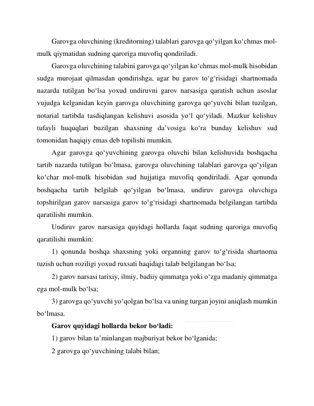  
 
Garovga oluvchining (kreditorning) talablari garovga qo‘yilgan ko‘chmas mol-
mulk qiymatidan sudning qaroriga muvofiq qondiriladi. 
Garovga oluvchining talabini garovga qo‘yilgan ko‘chmas mol-mulk hisobidan 
sudga murojaat qilmasdan qondirishga, agar bu garov to‘g‘risidagi shartnomada 
nazarda tutilgan bo‘lsa yoxud undiruvni garov narsasiga qaratish uchun asoslar 
vujudga kelganidan keyin garovga oluvchining garovga qo‘yuvchi bilan tuzilgan, 
notarial tartibda tasdiqlangan kelishuvi asosida yo‘l qo‘yiladi. Mazkur kelishuv 
tufayli huquqlari buzilgan shaxsning da’vosiga ko‘ra bunday kelishuv sud 
tomonidan haqiqiy emas deb topilishi mumkin. 
Agar garovga qo‘yuvchining garovga oluvchi bilan kelishuvida boshqacha 
tartib nazarda tutilgan bo‘lmasa, garovga oluvchining talablari garovga qo‘yilgan 
ko‘char mol-mulk hisobidan sud hujjatiga muvofiq qondiriladi. Agar qonunda 
boshqacha tartib belgilab qo‘yilgan bo‘lmasa, undiruv garovga oluvchiga 
topshirilgan garov narsasiga garov to‘g‘risidagi shartnomada belgilangan tartibda 
qaratilishi mumkin. 
Undiruv garov narsasiga quyidagi hollarda faqat sudning qaroriga muvofiq 
qaratilishi mumkin: 
1) qonunda boshqa shaxsning yoki organning garov to‘g‘risida shartnoma 
tuzish uchun roziligi yoxud ruxsati haqidagi talab belgilangan bo‘lsa; 
2) garov narsasi tarixiy, ilmiy, badiiy qimmatga yoki o‘zga madaniy qimmatga 
ega mol-mulk bo‘lsa; 
3) garovga qo‘yuvchi yo‘qolgan bo‘lsa va uning turgan joyini aniqlash mumkin 
bo‘lmasa. 
Garov quyidagi hollarda bekor bo‘ladi: 
1) garov bilan ta’minlangan majburiyat bekor bo‘lganida; 
2 garovga qo‘yuvchining talabi bilan; 
