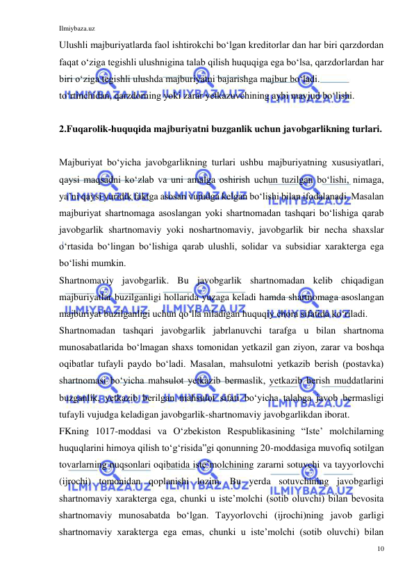 Ilmiybaza.uz 
10 
 
Ulushli majburiyatlarda faol ishtirokchi boʻlgan kreditorlar dan har biri qarzdordan 
faqat oʻziga tegishli ulushnigina talab qilish huquqiga ega boʻlsa, qarzdorlardan har 
biri oʻziga tegishli ulushda majburiyatni bajarishga majbur boʻladi.  
toʻrtinchidan, qarzdorning yoki zarar yetkazuvchining aybi mavjud boʻlishi. 
 
2.Fuqarolik-huquqida majburiyatni buzganlik uchun javobgarlikning turlari.  
 
Majburiyat boʻyicha javobgarlikning turlari ushbu majburiyatning xususiyatlari, 
qaysi maqsadni koʻzlab va uni amalga oshirish uchun tuzilgan boʻlishi, nimaga, 
yaʼni qaysi yuridik faktga asosan vujudga kelgan boʻlishi bilan ifodalanadi. Masalan 
majburiyat shartnomaga asoslangan yoki shartnomadan tashqari boʻlishiga qarab 
javobgarlik shartnomaviy yoki noshartnomaviy, javobgarlik bir necha shaxslar 
oʻrtasida boʻlingan boʻlishiga qarab ulushli, solidar va subsidiar xarakterga ega 
boʻlishi mumkin. 
Shartnomaviy javobgarlik. Bu javobgarlik shartnomadan kelib chiqadigan 
majburiyatlar buzilganligi hollarida yuzaga keladi hamda shartnomaga asoslangan 
majburiyat buzilganligi uchun qoʻlla niladigan huquqiy chora sifatida koʻriladi. 
Shartnomadan tashqari javobgarlik jabrlanuvchi tarafga u bilan shartnoma 
munosabatlarida boʻlmagan shaxs tomonidan yetkazil gan ziyon, zarar va boshqa 
oqibatlar tufayli paydo boʻladi. Masalan, mahsulotni yetkazib berish (postavka) 
shartnomasi boʻyicha mahsulot yetkazib bermaslik, yetkazib berish muddatlarini 
buzganlik, yetkazib berilgan mahsulot sifati boʻyicha talabga javob bermasligi 
tufayli vujudga keladigan javobgarlik-shartnomaviy javobgarlikdan iborat.  
FKning 1017-moddasi va Oʻzbekiston Respublikasining “Isteʼ molchilarning 
huquqlarini himoya qilish toʻgʻrisida”gi qonunning 20-moddasiga muvofiq sotilgan 
tovarlarning nuqsonlari oqibatida isteʼmolchining zararni sotuvchi va tayyorlovchi 
(ijrochi) tomonidan qoplanishi lozim. Bu yerda sotuvchining javobgarligi 
shartnomaviy xarakterga ega, chunki u isteʼmolchi (sotib oluvchi) bilan bevosita 
shartnomaviy munosabatda boʻlgan. Tayyorlovchi (ijrochi)ning javob garligi 
shartnomaviy xarakterga ega emas, chunki u isteʼmolchi (sotib oluvchi) bilan 
