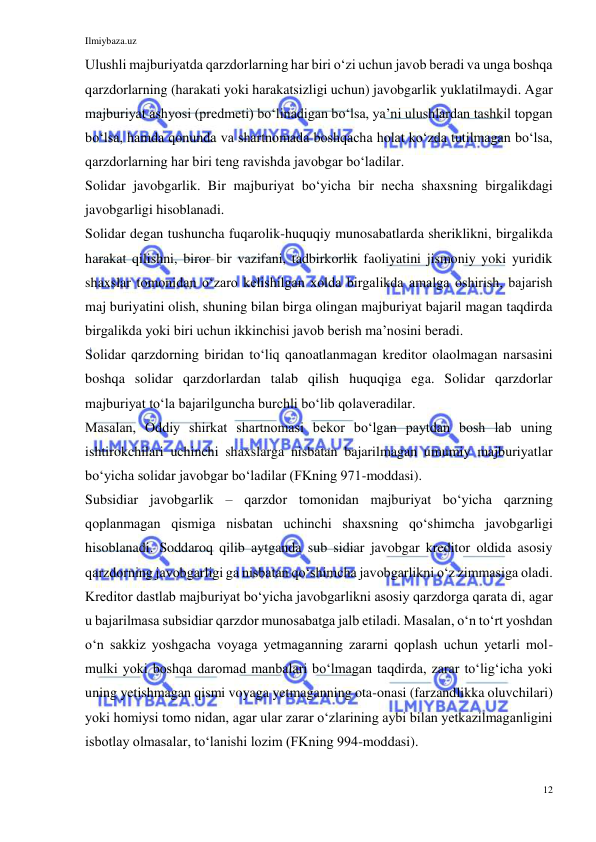 Ilmiybaza.uz 
12 
 
Ulushli majburiyatda qarzdorlarning har biri oʻzi uchun javob beradi va unga boshqa 
qarzdorlarning (harakati yoki harakatsizligi uchun) javobgarlik yuklatilmaydi. Agar 
majburiyat ashyosi (predmeti) boʻlinadigan boʻlsa, yaʼni ulushlardan tashkil topgan 
boʻlsa, hamda qonunda va shartnomada boshqacha holat koʻzda tutilmagan boʻlsa, 
qarzdorlarning har biri teng ravishda javobgar boʻladilar. 
Solidar javobgarlik. Bir majburiyat boʻyicha bir necha shaxsning birgalikdagi 
javobgarligi hisoblanadi.  
Solidar degan tushuncha fuqarolik-huquqiy munosabatlarda sheriklikni, birgalikda 
harakat qilishni, biror bir vazifani, tadbirkorlik faoliyatini jismoniy yoki yuridik 
shaxslar tomonidan oʻzaro kelishilgan xolda birgalikda amalga oshirish, bajarish 
maj buriyatini olish, shuning bilan birga olingan majburiyat bajaril magan taqdirda 
birgalikda yoki biri uchun ikkinchisi javob berish maʼnosini beradi. 
Solidar qarzdorning biridan toʻliq qanoatlanmagan kreditor olaolmagan narsasini 
boshqa solidar qarzdorlardan talab qilish huquqiga ega. Solidar qarzdorlar 
majburiyat toʻla bajarilguncha burchli boʻlib qolaveradilar. 
Masalan, Oddiy shirkat shartnomasi bekor boʻlgan paytdan bosh lab uning 
ishtirokchilari uchinchi shaxslarga nisbatan bajarilmagan umumiy majburiyatlar 
boʻyicha solidar javobgar boʻladilar (FKning 971-moddasi). 
Subsidiar javobgarlik – qarzdor tomonidan majburiyat boʻyicha qarzning 
qoplanmagan qismiga nisbatan uchinchi shaxsning qoʻshimcha javobgarligi 
hisoblanadi. Soddaroq qilib aytganda sub sidiar javobgar kreditor oldida asosiy 
qarzdorning javobgarligi ga nisbatan qoʻshimcha javobgarlikni oʻz zimmasiga oladi. 
Kreditor dastlab majburiyat boʻyicha javobgarlikni asosiy qarzdorga qarata di, agar 
u bajarilmasa subsidiar qarzdor munosabatga jalb etiladi. Masalan, oʻn toʻrt yoshdan 
oʻn sakkiz yoshgacha voyaga yetmaganning zararni qoplash uchun yetarli mol-
mulki yoki boshqa daromad manbalari boʻlmagan taqdirda, zarar toʻligʻicha yoki 
uning yetishmagan qismi voyaga yetmaganning ota-onasi (farzandlikka oluvchilari) 
yoki homiysi tomo nidan, agar ular zarar oʻzlarining aybi bilan yetkazilmaganligini 
isbotlay olmasalar, toʻlanishi lozim (FKning 994-moddasi).  
