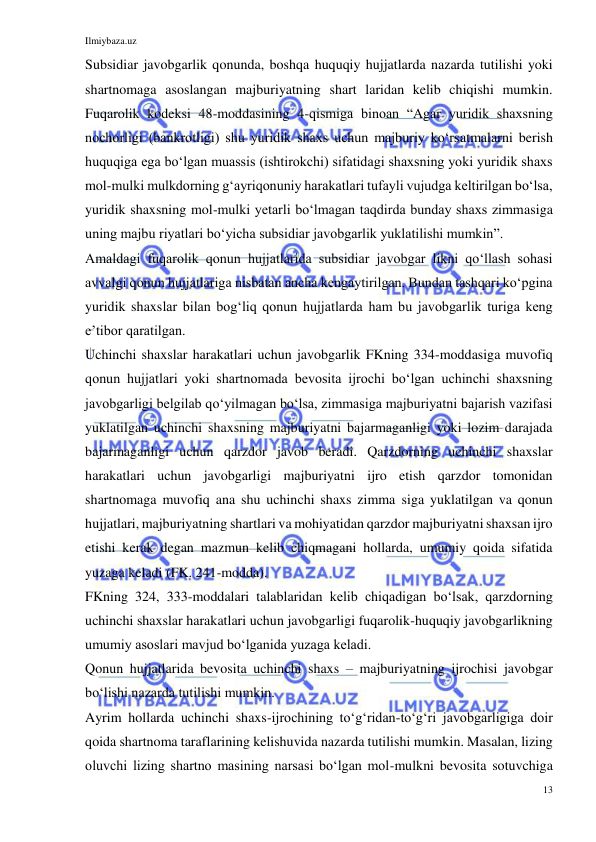 Ilmiybaza.uz 
13 
 
Subsidiar javobgarlik qonunda, boshqa huquqiy hujjatlarda nazarda tutilishi yoki 
shartnomaga asoslangan majburiyatning shart laridan kelib chiqishi mumkin. 
Fuqarolik kodeksi 48-moddasining 4-qismiga binoan “Agar yuridik shaxsning 
nochorligi (bankrotligi) shu yuridik shaxs uchun majburiy koʻrsatmalarni berish 
huquqiga ega boʻlgan muassis (ishtirokchi) sifatidagi shaxsning yoki yuridik shaxs 
mol-mulki mulkdorning gʻayriqonuniy harakatlari tufayli vujudga keltirilgan boʻlsa, 
yuridik shaxsning mol-mulki yetarli boʻlmagan taqdirda bunday shaxs zimmasiga 
uning majbu riyatlari boʻyicha subsidiar javobgarlik yuklatilishi mumkin”. 
Amaldagi fuqarolik qonun hujjatlarida subsidiar javobgar likni qoʻllash sohasi 
avvalgi qonun hujjatlariga nisbatan ancha kengaytirilgan. Bundan tashqari koʻpgina 
yuridik shaxslar bilan bogʻliq qonun hujjatlarda ham bu javobgarlik turiga keng 
eʼtibor qaratilgan.  
Uchinchi shaxslar harakatlari uchun javobgarlik FKning 334-moddasiga muvofiq 
qonun hujjatlari yoki shartnomada bevosita ijrochi boʻlgan uchinchi shaxsning 
javobgarligi belgilab qoʻyilmagan boʻlsa, zimmasiga majburiyatni bajarish vazifasi 
yuklatilgan uchinchi shaxsning majburiyatni bajarmaganligi yoki lozim darajada 
bajarmaganligi uchun qarzdor javob beradi. Qarzdorning uchinchi shaxslar 
harakatlari uchun javobgarligi majburiyatni ijro etish qarzdor tomonidan 
shartnomaga muvofiq ana shu uchinchi shaxs zimma siga yuklatilgan va qonun 
hujjatlari, majburiyatning shartlari va mohiyatidan qarzdor majburiyatni shaxsan ijro 
etishi kerak degan mazmun kelib chiqmagani hollarda, umumiy qoida sifatida 
yuzaga keladi (FK. 241-modda).  
FKning 324, 333-moddalari talablaridan kelib chiqadigan boʻlsak, qarzdorning 
uchinchi shaxslar harakatlari uchun javobgarligi fuqarolik-huquqiy javobgarlikning 
umumiy asoslari mavjud boʻlganida yuzaga keladi.  
Qonun hujjatlarida bevosita uchinchi shaxs – majburiyatning ijrochisi javobgar 
boʻlishi nazarda tutilishi mumkin.  
Ayrim hollarda uchinchi shaxs-ijrochining toʻgʻridan-toʻgʻri javobgarligiga doir 
qoida shartnoma taraflarining kelishuvida nazarda tutilishi mumkin. Masalan, lizing 
oluvchi lizing shartno masining narsasi boʻlgan mol-mulkni bevosita sotuvchiga 
