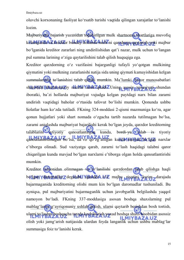 Ilmiybaza.uz 
15 
 
oluvchi korxonaning faoliyat koʻrsatib turishi vaqtida qilingan xarajatlar toʻlanishi 
lozim.  
Majburiyatni bajarish yuzasidan topshirilgan mulk shartnoma shartlariga muvofiq 
kelmaganda va kreditor bunday hollarda mulk ni qarzdorga qaytarish yoki majbur 
boʻlganida kreditor zararlari ning undirilishidan qatʼi nazar, mulk uchun toʻlangan 
pul summa larining oʻziga qaytarilishini talab qilish huquqiga ega. 
Kreditor qarzdorning oʻz vazifasini bajarganligi tufayli yoʻqotgan mulkining 
qiymatini yoki mulkning zararlanishi natija sida uning qiymati kamayishidan kelgan 
summalarning toʻlanishini talab qilishi mumkin. Maʼlumki, bozor munosabatlari 
sharoitida shartnomaviy narxlar amal qiladi. Uning asosiy xususiyati shundan 
iboratki, baʼzi hollarda majburiyat vujudga kelgan paytdagi narx bilan zararni 
undirish vaqtidagi baholar oʻrtasida tafovut boʻlishi mumkin. Qonunda ushbu 
holatlar ham koʻzda tutiladi. FKning 324-moddasi 2-qismi mazmuniga koʻra, agar 
qonun hujjatlari yoki shart nomada oʻzgacha tartib nazarda tutilmagan boʻlsa, 
zararni aniqlashda majburiyat bajarilishi kerak boʻlgan joyda, qarzdor kreditorning 
talablarini 
ixtiyoriy 
qanoatlantirgan 
kunda, 
bordi-yu, 
talab 
ix 
tiyoriy 
qanoatlantirilmagan boʻlsa, daʼvo qoʻzgʻatilgan kunda mavjud boʻlgan narxlar 
eʼtiborga olinadi. Sud vaziyatga qarab, zararni toʻlash haqidagi talabni qaror 
chiqarilgan kunda mavjud boʻlgan narxlarni eʼtiborga olgan holda qanoatlantirishi 
mumkin. 
Kreditor tomonidan olinmagan va toʻlanilishi qarzdordan talab qilishga haqli 
boʻlgan daromadlar deganda, qarzdor oʻz majbu riyatini lozim darajada 
bajarmaganida kreditorning olishi mum kin boʻlgan daromadlar tushuniladi. Bu 
ayniqsa, pul majburiyatini bajarmaganlik uchun javobgarlik belgilashda yaqqol 
namoyon boʻladi. FKning 337-moddasiga asosan boshqa shaxslarning pul 
mablagʻlarini gʻayriqonuniy ushlab qolish, ularni qaytarib berishdan bosh tortish, 
ularni toʻlashni boshqacha tarzda kechiktirish yoxud boshqa shaxs hisobidan asossiz 
olish yoki jamgʻarish natijasida ulardan foyda langanlik uchun ushbu mablagʻlar 
summasiga foiz toʻlanishi kerak. 
