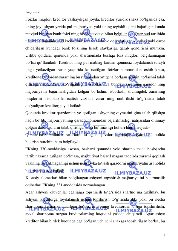 Ilmiybaza.uz 
16 
 
Foizlar miqdori kreditor yashaydigan joyda, kreditor yuridik shaxs boʻlganida esa, 
uning joylashgan yerida pul majburiyati yoki uning tegishli qismi bajarilgan kunda 
mavjud boʻlgan bank foizi ning hisob stavkasi bilan belgilanadi. Qarz sud tartibida 
undirib olinganida, sud kreditorning talabini daʼvo qoʻzgʻatilgan kundagi yoki qaror 
chiqarilgan kundagi bank foizining hisob stavkasiga qarab qondirishi mumkin. 
Ushbu qoidalar qonunda yoki shartnomada boshqa foiz miqdori belgilanmagan 
boʻlsa qoʻllaniladi. Kreditor ning pul mablagʻlaridan qonunsiz foydalanish tufayli 
unga yetkazilgan zarar yuqorida koʻrsatilgan foizlar summasidan oshib ketsa, 
kreditor qarzdordan zararning bu summadan ortiqcha boʻlgan qismini toʻlashni talab 
qilishga haqli. Zarar koʻrilganligini isbotlash va bunday zararning qarzdor ning 
majburiyatni bajarmasligidan kelgan boʻlishini isbotlash, shuningdek zararning 
miqdorini hisoblab koʻrsatish vazifasi zarar ning undirilishi toʻgʻrisida talab 
qoʻyadigan kreditorga yuklatiladi. 
Qonunda kreditor qarzdordan yoʻqotilgan ashyoning qiymatini gina talab qilishga 
haqli boʻlib, majburiyatning qarzdor tomonidan bajarilmasligi natijasidan olinmay 
qolgan daromadlarni talab qilishga haqli boʻlmasligi hollari ham mavjud. 
Qonun baʼzi hollarda zararlarni toʻlagan qarzdorning majbu riyatni asl holida 
bajarish burchini ham belgilaydi. 
FKning 330-moddasiga asosan, basharti qonunda yoki shartno mada boshqacha 
tartib nazarda tutilgan boʻlmasa, majburiyat bajaril magan taqdirda zararni qoplash 
va uning bajarilmaganligi uchun neustoyka toʻlash qarzdorni majburiyatni asl holida 
bajarishdan ozod qiladi. 
Xususiy alomatlari bilan belgilangan ashyoni topshirish majburiyatini bajarmaslik 
oqibatlari FKning 331-moddasida normalangan. 
Agar ashyoni oluvchilar egaligiga topshirish toʻgʻrisida shartno ma tuzilmay, bu 
ashyoni kreditorga foydalanish uchun topshirish toʻgʻrisida ikki yoki bir necha 
shartnoma ketma-ket tuzilgan boʻlsa, ashyoning kreditordan biriga topshirilishi, 
avval shartnoma tuzgan kreditorlarning huquqini yoʻqqa chiqaradi. Agar ashyo 
kreditor bilan birdek huquqqa ega boʻlgan uchinchi shaxsga topshirilgan boʻlsa, bu 
