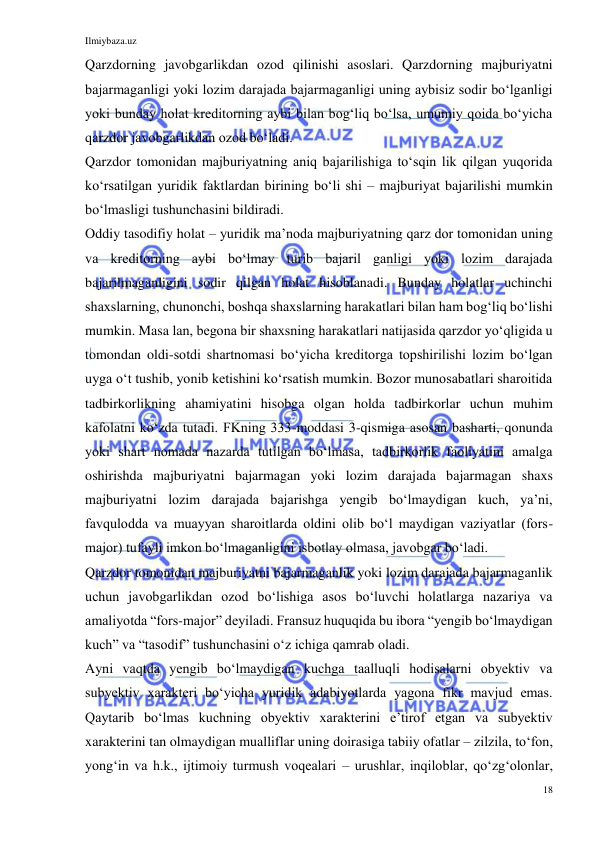 Ilmiybaza.uz 
18 
 
Qarzdorning javobgarlikdan ozod qilinishi asoslari. Qarzdorning majburiyatni 
bajarmaganligi yoki lozim darajada bajarmaganligi uning aybisiz sodir boʻlganligi 
yoki bunday holat kreditorning aybi bilan bogʻliq boʻlsa, umumiy qoida boʻyicha 
qarzdor javobgarlikdan ozod boʻladi. 
Qarzdor tomonidan majburiyatning aniq bajarilishiga toʻsqin lik qilgan yuqorida 
koʻrsatilgan yuridik faktlardan birining boʻli shi – majburiyat bajarilishi mumkin 
boʻlmasligi tushunchasini bildiradi. 
Oddiy tasodifiy holat – yuridik maʼnoda majburiyatning qarz dor tomonidan uning 
va kreditorning aybi boʻlmay turib bajaril ganligi yoki lozim darajada 
bajarilmaganligini sodir qilgan holat hisoblanadi. Bunday holatlar uchinchi 
shaxslarning, chunonchi, boshqa shaxslarning harakatlari bilan ham bogʻliq boʻlishi 
mumkin. Masa lan, begona bir shaxsning harakatlari natijasida qarzdor yoʻqligida u 
tomondan oldi-sotdi shartnomasi boʻyicha kreditorga topshirilishi lozim boʻlgan 
uyga oʻt tushib, yonib ketishini koʻrsatish mumkin. Bozor munosabatlari sharoitida 
tadbirkorlikning ahamiyatini hisobga olgan holda tadbirkorlar uchun muhim 
kafolatni koʻzda tutadi. FKning 333-moddasi 3-qismiga asosan basharti, qonunda 
yoki shart nomada nazarda tutilgan boʻlmasa, tadbirkorlik faoliyatini amalga 
oshirishda majburiyatni bajarmagan yoki lozim darajada bajarmagan shaxs 
majburiyatni lozim darajada bajarishga yengib boʻlmaydigan kuch, yaʼni, 
favqulodda va muayyan sharoitlarda oldini olib boʻl maydigan vaziyatlar (fors-
major) tufayli imkon boʻlmaganligini isbotlay olmasa, javobgar boʻladi. 
Qarzdor tomonidan majburiyatni bajarmaganlik yoki lozim darajada bajarmaganlik 
uchun javobgarlikdan ozod boʻlishiga asos boʻluvchi holatlarga nazariya va 
amaliyotda “fors-major” deyiladi. Fransuz huquqida bu ibora “yengib boʻlmaydigan 
kuch” va “tasodif” tushunchasini oʻz ichiga qamrab oladi.  
Ayni vaqtda yengib boʻlmaydigan kuchga taalluqli hodisalarni obyektiv va 
subyektiv xarakteri boʻyicha yuridik adabiyotlarda yagona fikr mavjud emas. 
Qaytarib boʻlmas kuchning obyektiv xarakterini eʼtirof etgan va subyektiv 
xarakterini tan olmaydigan mualliflar uning doirasiga tabiiy ofatlar – zilzila, toʻfon, 
yongʻin va h.k., ijtimoiy turmush voqealari – urushlar, inqiloblar, qoʻzgʻolonlar, 
