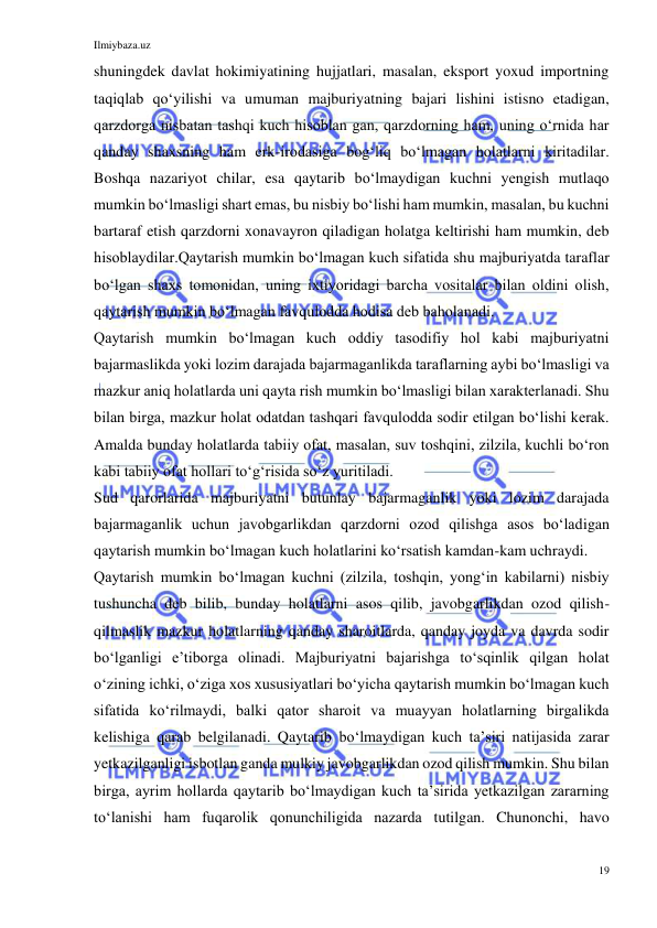 Ilmiybaza.uz 
19 
 
shuningdek davlat hokimiyatining hujjatlari, masalan, eksport yoxud importning 
taqiqlab qoʻyilishi va umuman majburiyatning bajari lishini istisno etadigan, 
qarzdorga nisbatan tashqi kuch hisoblan gan, qarzdorning ham, uning oʻrnida har 
qanday shaxsning ham erk-irodasiga bogʻliq boʻlmagan holatlarni kiritadilar. 
Boshqa nazariyot chilar, esa qaytarib boʻlmaydigan kuchni yengish mutlaqo 
mumkin boʻlmasligi shart emas, bu nisbiy boʻlishi ham mumkin, masalan, bu kuchni 
bartaraf etish qarzdorni xonavayron qiladigan holatga keltirishi ham mumkin, deb 
hisoblaydilar.Qaytarish mumkin boʻlmagan kuch sifatida shu majburiyatda taraflar 
boʻlgan shaxs tomonidan, uning ixtiyoridagi barcha vositalar bilan oldini olish, 
qaytarish mumkin boʻlmagan favqulodda hodisa deb baholanadi. 
Qaytarish mumkin boʻlmagan kuch oddiy tasodifiy hol kabi majburiyatni 
bajarmaslikda yoki lozim darajada bajarmaganlikda taraflarning aybi boʻlmasligi va 
mazkur aniq holatlarda uni qayta rish mumkin boʻlmasligi bilan xarakterlanadi. Shu 
bilan birga, mazkur holat odatdan tashqari favqulodda sodir etilgan boʻlishi kerak. 
Amalda bunday holatlarda tabiiy ofat, masalan, suv toshqini, zilzila, kuchli boʻron 
kabi tabiiy ofat hollari toʻgʻrisida soʻz yuritiladi. 
Sud qarorlarida majburiyatni butunlay bajarmaganlik yoki lozim darajada 
bajarmaganlik uchun javobgarlikdan qarzdorni ozod qilishga asos boʻladigan 
qaytarish mumkin boʻlmagan kuch holatlarini koʻrsatish kamdan-kam uchraydi. 
Qaytarish mumkin boʻlmagan kuchni (zilzila, toshqin, yongʻin kabilarni) nisbiy 
tushuncha deb bilib, bunday holatlarni asos qilib, javobgarlikdan ozod qilish-
qilmaslik mazkur holatlarning qanday sharoitlarda, qanday joyda va davrda sodir 
boʻlganligi eʼtiborga olinadi. Majburiyatni bajarishga toʻsqinlik qilgan holat 
oʻzining ichki, oʻziga xos xususiyatlari boʻyicha qaytarish mumkin boʻlmagan kuch 
sifatida koʻrilmaydi, balki qator sharoit va muayyan holatlarning birgalikda 
kelishiga qarab belgilanadi. Qaytarib boʻlmaydigan kuch taʼsiri natijasida zarar 
yetkazilganligi isbotlan ganda mulkiy javobgarlikdan ozod qilish mumkin. Shu bilan 
birga, ayrim hollarda qaytarib boʻlmaydigan kuch taʼsirida yetkazilgan zararning 
toʻlanishi ham fuqarolik qonunchiligida nazarda tutilgan. Chunonchi, havo 
