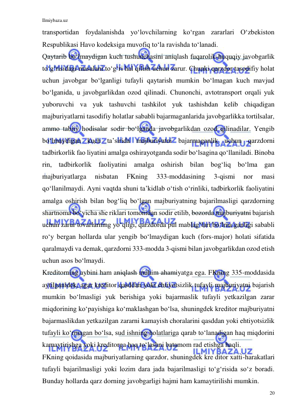 Ilmiybaza.uz 
20 
 
transportidan foydalanishda yoʻlovchilarning koʻrgan zararlari Oʻzbekiston 
Respublikasi Havo kodeksiga muvofiq toʻla ravishda toʻlanadi. 
Qaytarib boʻlmaydigan kuch tushunchasini aniqlash fuqarolik-huquqiy javobgarlik 
toʻgʻrisidagi masalani toʻgʻri hal qilish uchun zarur. Chunki qarzdor tasodifiy holat 
uchun javobgar boʻlganligi tufayli qaytarish mumkin boʻlmagan kuch mavjud 
boʻlganida, u javobgarlikdan ozod qilinadi. Chunonchi, avtotransport orqali yuk 
yuboruvchi va yuk tashuvchi tashkilot yuk tashishdan kelib chiqadigan 
majburiyatlarni tasodifiy holatlar sababli bajarmaganlarida javobgarlikka tortilsalar, 
ammo tabiiy hodisalar sodir boʻlganda javobgarlikdan ozod qilinadilar. Yengib 
boʻlmaydigan kuch taʼsirida majburiyatni bajarmaganlik uchun qarzdorni 
tadbirkorlik fao liyatini amalga oshirayotganda sodir boʻlsagina qoʻllaniladi. Binoba 
rin, tadbirkorlik faoliyatini amalga oshirish bilan bogʻliq boʻlma gan 
majburiyatlarga 
nisbatan 
FKning 
333-moddasining 
3-qismi 
nor 
masi 
qoʻllanilmaydi. Ayni vaqtda shuni taʼkidlab oʻtish oʻrinliki, tadbirkorlik faoliyatini 
amalga oshirish bilan bogʻliq boʻlgan majburiyatning bajarilmasligi qarzdorning 
shartnoma boʻyicha she riklari tomonidan sodir etilib, bozorda majburiyatni bajarish 
uchun zarur tovarlarning yoʻqligi, qarzdorda pul mablagʻlari boʻlma ganligi sababli 
roʻy bergan hollarda ular yengib boʻlmaydigan kuch (fors-major) holati sifatida 
qaralmaydi va demak, qarzdorni 333-modda 3-qismi bilan javobgarlikdan ozod etish 
uchun asos boʻlmaydi.  
Kreditorning aybini ham aniqlash muhim ahamiyatga ega. FKning 335-moddasida 
aytilganidek, agar kreditor qasddan yoki ehtiyotsizlik tufayli majburiyatni bajarish 
mumkin boʻlmasligi yuk berishiga yoki bajarmaslik tufayli yetkazilgan zarar 
miqdorining koʻpayishiga koʻmaklashgan boʻlsa, shuningdek kreditor majburiyatni 
bajarmaslikdan yetkazilgan zararni kamayish choralarini qasddan yoki ehtiyotsizlik 
tufayli koʻrmagan boʻlsa, sud ishning holatlariga qarab toʻlanadigan haq miqdorini 
kamaytirishga yoki kreditorga haq toʻlashni batamom rad etishga haqli. 
FKning qoidasida majburiyatlarning qarzdor, shuningdek kre ditor xatti-harakatlari 
tufayli bajarilmasligi yoki lozim dara jada bajarilmasligi toʻgʻrisida soʻz boradi. 
Bunday hollarda qarz dorning javobgarligi hajmi ham kamaytirilishi mumkin.  
