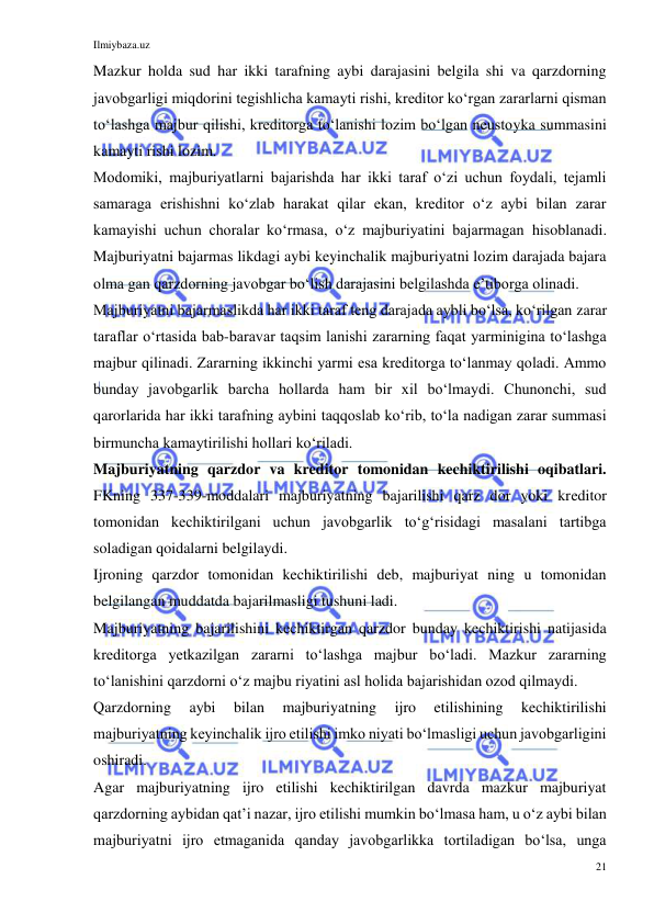 Ilmiybaza.uz 
21 
 
Mazkur holda sud har ikki tarafning aybi darajasini belgila shi va qarzdorning 
javobgarligi miqdorini tegishlicha kamayti rishi, kreditor koʻrgan zararlarni qisman 
toʻlashga majbur qilishi, kreditorga toʻlanishi lozim boʻlgan neustoyka summasini 
kamayti rishi lozim. 
Modomiki, majburiyatlarni bajarishda har ikki taraf oʻzi uchun foydali, tejamli 
samaraga erishishni koʻzlab harakat qilar ekan, kreditor oʻz aybi bilan zarar 
kamayishi uchun choralar koʻrmasa, oʻz majburiyatini bajarmagan hisoblanadi. 
Majburiyatni bajarmas likdagi aybi keyinchalik majburiyatni lozim darajada bajara 
olma gan qarzdorning javobgar boʻlish darajasini belgilashda eʼtiborga olinadi. 
Majburiyatni bajarmaslikda har ikki taraf teng darajada aybli boʻlsa, koʻrilgan zarar 
taraflar oʻrtasida bab-baravar taqsim lanishi zararning faqat yarminigina toʻlashga 
majbur qilinadi. Zararning ikkinchi yarmi esa kreditorga toʻlanmay qoladi. Ammo 
bunday javobgarlik barcha hollarda ham bir xil boʻlmaydi. Chunonchi, sud 
qarorlarida har ikki tarafning aybini taqqoslab koʻrib, toʻla nadigan zarar summasi 
birmuncha kamaytirilishi hollari koʻriladi. 
Majburiyatning qarzdor va kreditor tomonidan kechiktirilishi oqibatlari. 
FKning 337-339-moddalari majburiyatning bajarilishi qarz dor yoki kreditor 
tomonidan kechiktirilgani uchun javobgarlik toʻgʻrisidagi masalani tartibga 
soladigan qoidalarni belgilaydi. 
Ijroning qarzdor tomonidan kechiktirilishi deb, majburiyat ning u tomonidan 
belgilangan muddatda bajarilmasligi tushuni ladi. 
Majburiyatning bajarilishini kechiktirgan qarzdor bunday kechiktirishi natijasida 
kreditorga yetkazilgan zararni toʻlashga majbur boʻladi. Mazkur zararning 
toʻlanishini qarzdorni oʻz majbu riyatini asl holida bajarishidan ozod qilmaydi. 
Qarzdorning 
aybi 
bilan 
majburiyatning 
ijro 
etilishining 
kechiktirilishi 
majburiyatning keyinchalik ijro etilishi imko niyati boʻlmasligi uchun javobgarligini 
oshiradi. 
Agar majburiyatning ijro etilishi kechiktirilgan davrda mazkur majburiyat 
qarzdorning aybidan qatʼi nazar, ijro etilishi mumkin boʻlmasa ham, u oʻz aybi bilan 
majburiyatni ijro etmaganida qanday javobgarlikka tortiladigan boʻlsa, unga 
