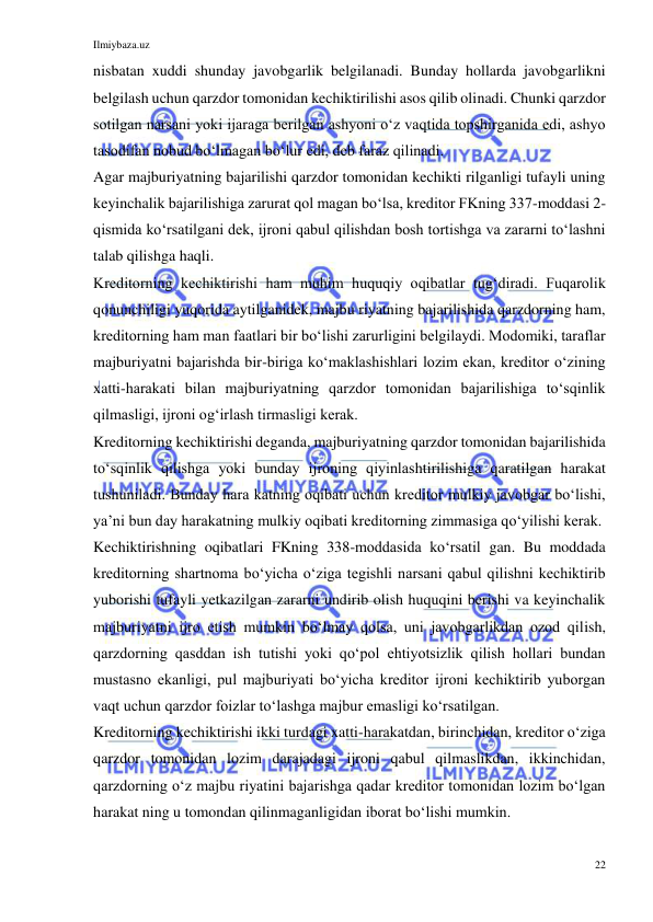 Ilmiybaza.uz 
22 
 
nisbatan xuddi shunday javobgarlik belgilanadi. Bunday hollarda javobgarlikni 
belgilash uchun qarzdor tomonidan kechiktirilishi asos qilib olinadi. Chunki qarzdor 
sotilgan narsani yoki ijaraga berilgan ashyoni oʻz vaqtida topshirganida edi, ashyo 
tasodifan nobud boʻlmagan boʻlur edi, deb faraz qilinadi. 
Agar majburiyatning bajarilishi qarzdor tomonidan kechikti rilganligi tufayli uning 
keyinchalik bajarilishiga zarurat qol magan boʻlsa, kreditor FKning 337-moddasi 2-
qismida koʻrsatilgani dek, ijroni qabul qilishdan bosh tortishga va zararni toʻlashni 
talab qilishga haqli. 
Kreditorning kechiktirishi ham muhim huquqiy oqibatlar tugʻdiradi. Fuqarolik 
qonunchiligi yuqorida aytilganidek, majbu riyatning bajarilishida qarzdorning ham, 
kreditorning ham man faatlari bir boʻlishi zarurligini belgilaydi. Modomiki, taraflar 
majburiyatni bajarishda bir-biriga koʻmaklashishlari lozim ekan, kreditor oʻzining 
xatti-harakati bilan majburiyatning qarzdor tomonidan bajarilishiga toʻsqinlik 
qilmasligi, ijroni ogʻirlash tirmasligi kerak. 
Kreditorning kechiktirishi deganda, majburiyatning qarzdor tomonidan bajarilishida 
toʻsqinlik qilishga yoki bunday ijroning qiyinlashtirilishiga qaratilgan harakat 
tushuniladi. Bunday hara katning oqibati uchun kreditor mulkiy javobgar boʻlishi, 
yaʼni bun day harakatning mulkiy oqibati kreditorning zimmasiga qoʻyilishi kerak. 
Kechiktirishning oqibatlari FKning 338-moddasida koʻrsatil gan. Bu moddada 
kreditorning shartnoma boʻyicha oʻziga tegishli narsani qabul qilishni kechiktirib 
yuborishi tufayli yetkazilgan zararni undirib olish huquqini berishi va keyinchalik 
majburiyatni ijro etish mumkin boʻlmay qolsa, uni javobgarlikdan ozod qilish, 
qarzdorning qasddan ish tutishi yoki qoʻpol ehtiyotsizlik qilish hollari bundan 
mustasno ekanligi, pul majburiyati boʻyicha kreditor ijroni kechiktirib yuborgan 
vaqt uchun qarzdor foizlar toʻlashga majbur emasligi koʻrsatilgan. 
Kreditorning kechiktirishi ikki turdagi xatti-harakatdan, birinchidan, kreditor oʻziga 
qarzdor tomonidan lozim darajadagi ijroni qabul qilmaslikdan, ikkinchidan, 
qarzdorning oʻz majbu riyatini bajarishga qadar kreditor tomonidan lozim boʻlgan 
harakat ning u tomondan qilinmaganligidan iborat boʻlishi mumkin. 
