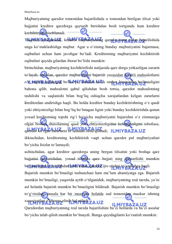 Ilmiybaza.uz 
24 
 
Majburiyatning qarzdor tomonidan bajarilishida u tomondan berilgan tilxat yoki 
hujjatini kreditor qarzdorga qaytarib berishdan bosh tortganda ham kreditor 
kechiktirgan hisoblanadi. 
Yuqorida aytilganidek, kreditor majburiyatning qarzdor tomo nidan bajarilishida 
unga koʻmaklashishga majbur. Agar u oʻzining bunday majburiyatini bajarmasa, 
oqibatlari uchun ham javobgar boʻladi. Kreditorning majburiyatni kechiktirish 
oqibatlari quyida gilardan iborat boʻlishi mumkin: 
birinchidan, majburiyatning kechiktirilishi natijasida qarz dorga yetkazilgan zararni 
toʻlaydi; masalan, qarzdor majburiyatini bajarish yuzasidan kerakli mahsulotlarni 
oʻz vaqtida yetkazgan boʻlsa-yu, kreditor boʻsh ombor binosining boʻlmasligini 
bahona qilib, mahsulotni qabul qilishdan bosh tortsa, qarzdor mahsulotning 
tashilishi va saqlanishi bilan bogʻliq oshiqcha xarajatlardan kelgan zararlarni 
kreditordan undirishga haqli. Bu holda kreditor bunday kechiktirishning oʻz qasdi 
yoki ehtiyotsizligi bilan bogʻliq boʻlmagan ligini yoki bunday kechiktirishda qonun 
yoxud kreditorning topshi rigʻi boʻyicha majburiyatni bajarishni oʻz zimmasiga 
olgan boshqa shaxslarning qasd yoki ehtiyotsizligidan kelmaganligini isbotlasa, 
qarzdor koʻrgan zararlarni toʻlashdan ozod qilinadi; 
ikkinchidan, kreditorning kechiktirish vaqti uchun qarzdor pul majburiyatlari 
boʻyicha foizlar toʻlamaydi; 
uchinchidan, agar kreditor qarzdorga uning bergan tilxatini yoki boshqa qarz 
hujjatini qaytarishdan, yoxud tilxatda qarz hujjati ning qaytarilishi mumkin 
boʻlmasligini koʻrsatishdan bosh tortsa, qarzdor ijro etishni toʻxtatishga haqli. 
Bajarish mumkin boʻlmasligi tushunchasi ham maʼlum ahamiyatga ega. Bajarish 
mumkin boʻlmasligi, yuqorida aytib oʻtilganidek, majburiyatning real tarzda, yaʼni 
asl holatda bajarish mumkin boʻlmasligini bildiradi. Bajarish mumkin boʻlmasligi 
toʻgʻrisidagi masala har bir muayyan holatda sud tomonidan mazkur ishning 
xususiyatlari eʼtiborga olinib hal etiladi. 
Qarzdordan majburiyatning real tarzda bajarilishini baʼzi hollarda va baʼzi asoslar 
boʻyicha talab qilish mumkin boʻlmaydi. Bunga quyidagilarni koʻrsatish mumkin: 
