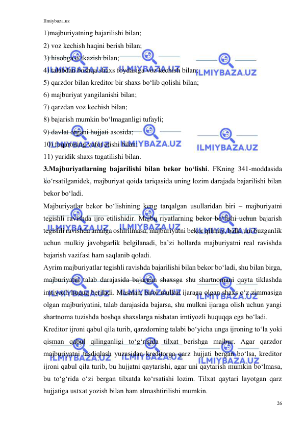 Ilmiybaza.uz 
26 
 
1)majburiyatning bajarilishi bilan; 
2) voz kechish haqini berish bilan; 
3) hisobga oʻtkazish bilan; 
4) talabdan boshqa shaxs foydasiga voz kechish bilan; 
5) qarzdor bilan kreditor bir shaxs boʻlib qolishi bilan; 
6) majburiyat yangilanishi bilan; 
7) qarzdan voz kechish bilan; 
8) bajarish mumkin boʻlmaganligi tufayli; 
9) davlat organi hujjati asosida; 
10) fuqaroning vafot etishi bilan; 
11) yuridik shaxs tugatilishi bilan. 
3.Majburiyatlarning bajarilishi bilan bekor boʻlishi. FKning 341-moddasida 
koʻrsatilganidek, majburiyat qoida tariqasida uning lozim darajada bajarilishi bilan 
bekor boʻladi. 
Majburiyatlar bekor boʻlishining keng tarqalgan usullaridan biri – majburiyatni 
tegishli ravishda ijro etilishidir. Majbu riyatlarning bekor boʻlishi uchun bajarish 
tegishli ravishda amalga oshirilmasa, majburiyatni bekor qilmay, balki uni buzganlik 
uchun mulkiy javobgarlik belgilanadi, baʼzi hollarda majburiyatni real ravishda 
bajarish vazifasi ham saqlanib qoladi. 
Ayrim majburiyatlar tegishli ravishda bajarilishi bilan bekor boʻladi, shu bilan birga, 
majburiyatni talab darajasida bajargan shaxsga shu shartnomani qayta tiklashda 
imtiyozli huquq beriladi. Masalan, biror mulkni ijaraga olgan shaxs oʻz zimmasiga 
olgan majburiyatini, talab darajasida bajarsa, shu mulkni ijaraga olish uchun yangi 
shartnoma tuzishda boshqa shaxslarga nisbatan imtiyozli huquqqa ega boʻladi. 
Kreditor ijroni qabul qila turib, qarzdorning talabi boʻyicha unga ijroning toʻla yoki 
qisman qabul qilinganligi toʻgʻrisida tilxat berishga majbur. Agar qarzdor 
majburiyatni tasdiqlash yuzasidan kreditorga qarz hujjati bergan boʻlsa, kreditor 
ijroni qabul qila turib, bu hujjatni qaytarishi, agar uni qaytarish mumkin boʻlmasa, 
bu toʻgʻrida oʻzi bergan tilxatda koʻrsatishi lozim. Tilxat qaytari layotgan qarz 
hujjatiga ustxat yozish bilan ham almashtirilishi mumkin. 
